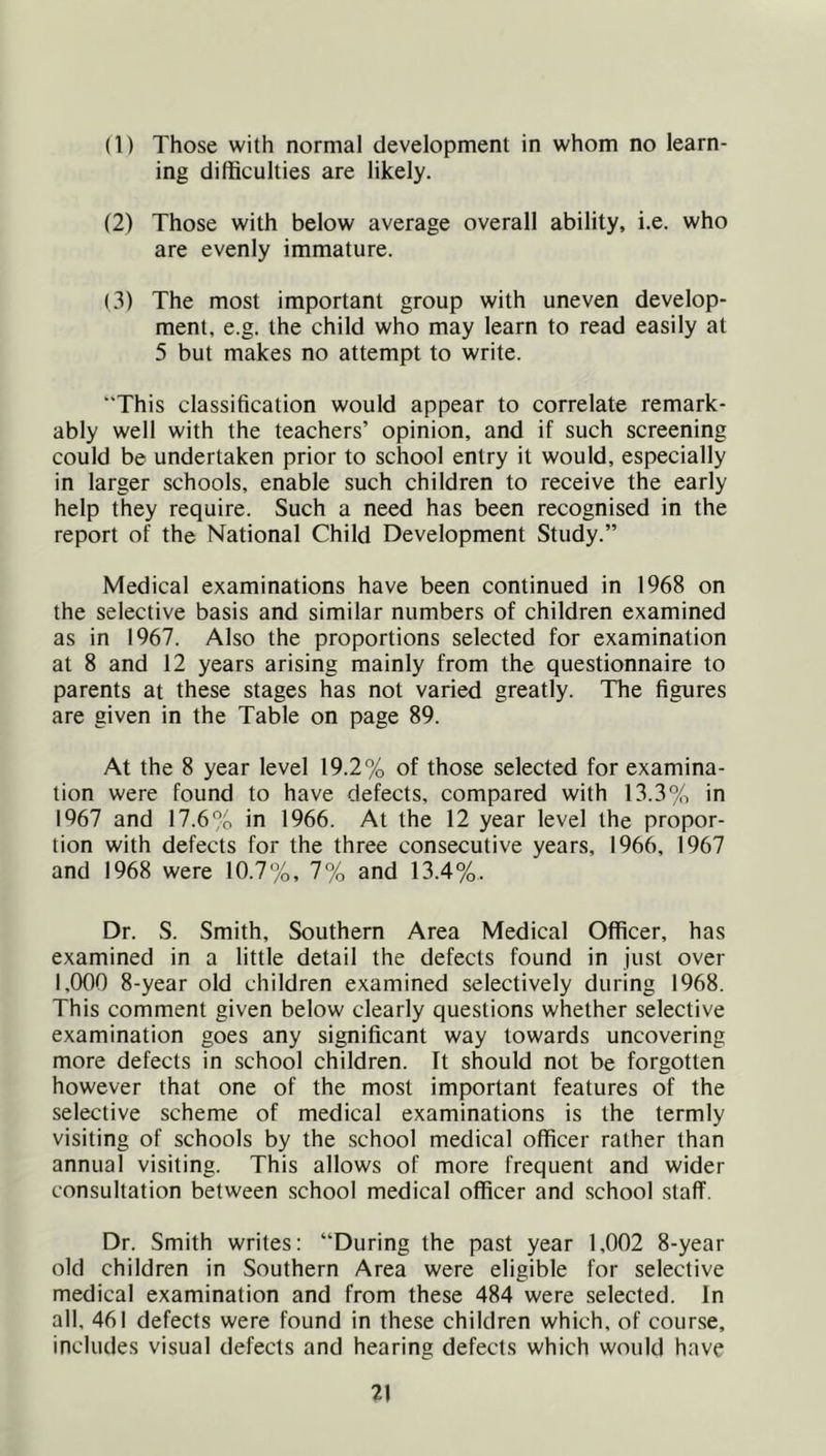 (1) Those with normal development in whom no learn- ing difficulties are likely. (2) Those with below average overall ability, i.e. who are evenly immature. (3) The most important group with uneven develop- ment, e.g. the child who may learn to read easily at 5 but makes no attempt to write. “This classification would appear to correlate remark- ably well with the teachers’ opinion, and if such screening could be undertaken prior to school entry it would, especially in larger schools, enable such children to receive the early help they require. Such a need has been recognised in the report of the National Child Development Study.” Medical examinations have been continued in 1968 on the selective basis and similar numbers of children examined as in 1967. Also the proportions selected for examination at 8 and 12 years arising mainly from the questionnaire to parents at these stages has not varied greatly. The figures are given in the Table on page 89. At the 8 year level 19.2% of those selected for examina- tion were found to have defects, compared with 13.3% in 1967 and 17.6% in 1966. At the 12 year level the propor- tion with defects for the three consecutive years, 1966, 1967 and 1968 were 10.7%, 7% and 13.4%. Dr. S. Smith, Southern Area Medical Officer, has examined in a little detail the defects found in just over 1,000 8-year old children examined selectively during 1968. This comment given below clearly questions whether selective examination goes any significant way towards uncovering more defects in school children. It should not be forgotten however that one of the most important features of the selective scheme of medical examinations is the termly visiting of schools by the school medical officer rather than annual visiting. This allows of more frequent and wider consultation between school medical officer and school staff. Dr. Smifh writes: “During the past year 1,002 8-year old children in Southern Area were eligible for selective medical examination and from these 484 were selected. In all, 46! defects were found in these children which, of course, includes visual defects and hearing defects which would have