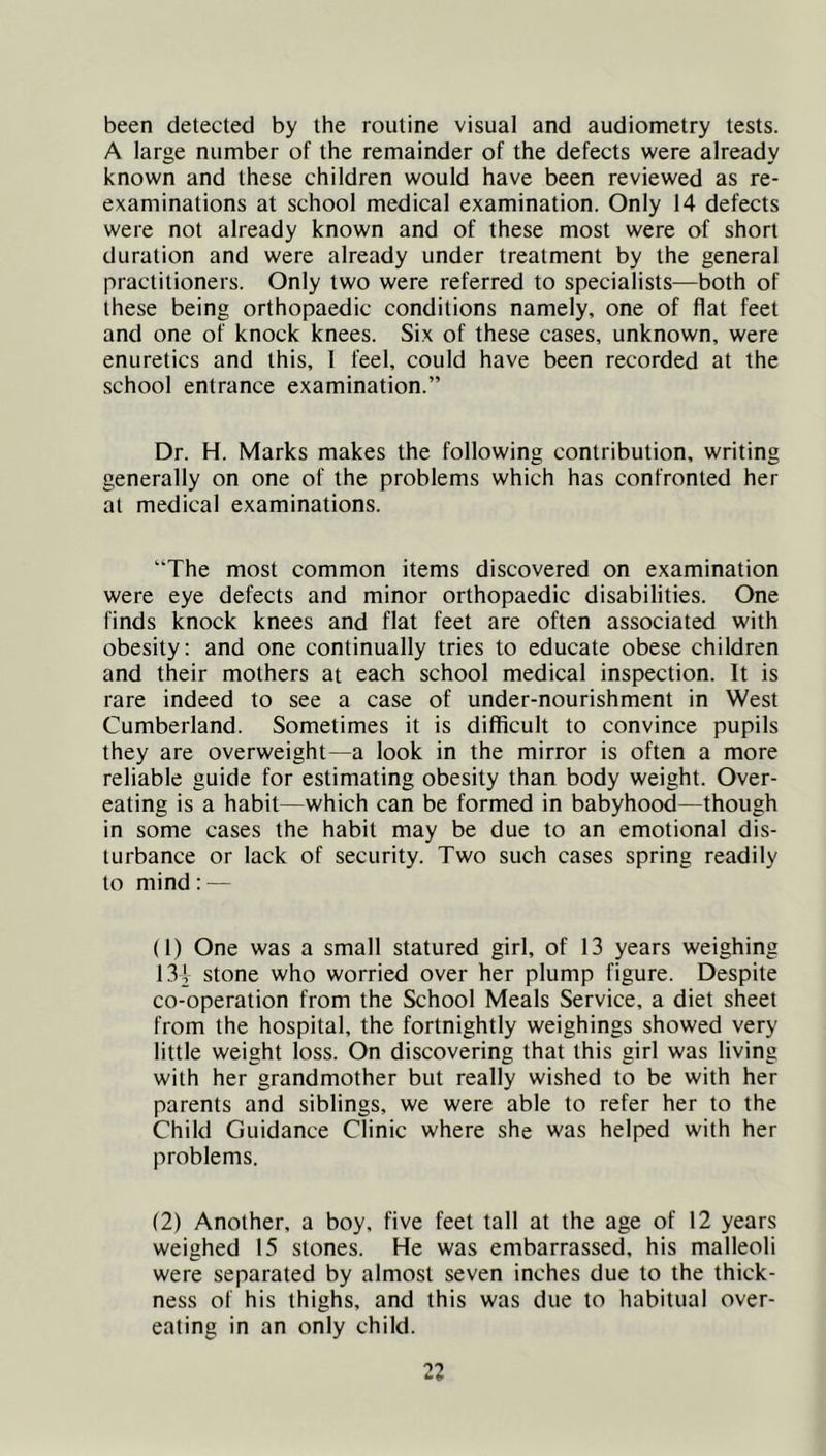 been detected by the routine visual and audiometry tests. A large number of the remainder of the defects were already known and these children would have been reviewed as re- examinations at school medical examination. Only 14 defects were not already known and of these most were of short duration and were already under treatment by the general practitioners. Only two were referred to specialists—both of these being orthopaedic conditions namely, one of flat feet and one of knock knees. Six of these cases, unknown, were enuretics and this, 1 feel, could have been recorded at the school entrance examination.” Dr. H. Marks makes the following contribution, writing generally on one of the problems which has confronted her at medical examinations. “The most common items discovered on examination were eye defects and minor orthopaedic disabilities. One finds knock knees and flat feet are often associated with obesity: and one continually tries to educate obese children and their mothers at each school medical inspection. It is rare indeed to see a case of under-nourishment in West Cumberland. Sometimes it is difficult to convince pupils they are overweight—a look in the mirror is often a more reliable guide for estimating obesity than body weight. Over- eating is a habit—which can be formed in babyhood—though in some cases the habit may be due to an emotional dis- turbance or lack of security. Two such cases spring readily to mind: — (1) One was a small statured girl, of 13 years weighing 13i stone who worried over her plump figure. Despite co-operation from the School Meals Service, a diet sheet from the hospital, the fortnightly weighings showed very little weight loss. On discovering that this girl was living with her grandmother but really wished to be with her parents and siblings, we were able to refer her to the Child Guidance Clinic where she was helped with her problems. (2) Another, a boy, five feet tall at the age of 12 years weighed 15 stones. He was embarrassed, his malleoli were separated by almost seven inches due to the thick- ness of his thighs, and this was due to habitual over- eating in an only child.
