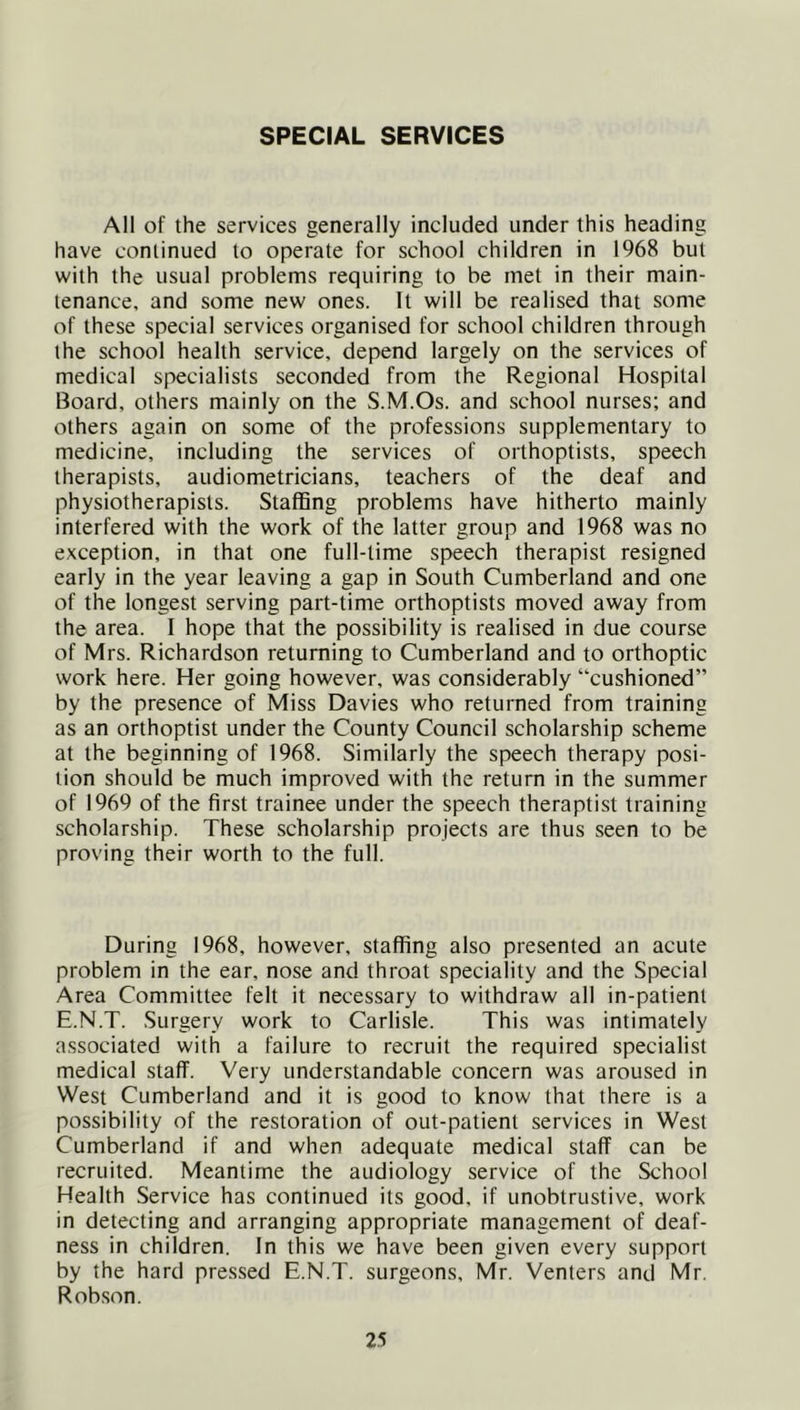 SPECIAL SERVICES All of the services generally included under this heading have continued to operate for school children in 1968 but with the usual problems requiring to be met in their main- tenance, and some new ones. It will be realised that some of these special services organised for school children through the school health service, depend largely on the services of medical specialists seconded from the Regional Hospital Board, others mainly on the S.M.Os. and school nurses; and others again on some of the professions supplementary to medicine, including the services of orthoptists, speech therapists, audiometricians, teachers of the deaf and physiotherapists. Staffing problems have hitherto mainly interfered with the work of the latter group and 1968 was no e.Kception, in that one full-time speech therapist resigned early in the year leaving a gap in South Cumberland and one of the longest serving part-time orthoptists moved away from the area. I hope that the possibility is realised in due course of Mrs. Richardson returning to Cumberland and to orthoptic work here. Her going however, was considerably “cushioned” by the presence of Miss Davies who returned from training as an orthoptist under the County Council scholarship scheme at the beginning of 1968. Similarly the speech therapy posi- tion should be much improved with the return in the summer of 1969 of the first trainee under the speech theraptist training scholarship. These scholarship projects are thus seen to be proving their worth to the full. During 1968, however, staffing also presented an acute problem in the ear, nose and throat speciality and the Special Area Committee felt it necessary to withdraw all in-patient E.N.T. Surgery work to Carlisle. This was intimately associated with a failure to recruit the required specialist medical staff. Very understandable concern was aroused in West Cumberland and it is good to know that there is a possibility of the restoration of out-patient services in West Cumberland if and when adequate medical staff can be recruited. Meantime the audiology service of the School Health Service has continued its good, if unobtrustive, work in detecting and arranging appropriate management of deaf- ness in children. In this we have been given every support by the hard pressed E.N.T. surgeons, Mr. Venters and Mr. Rob.son.