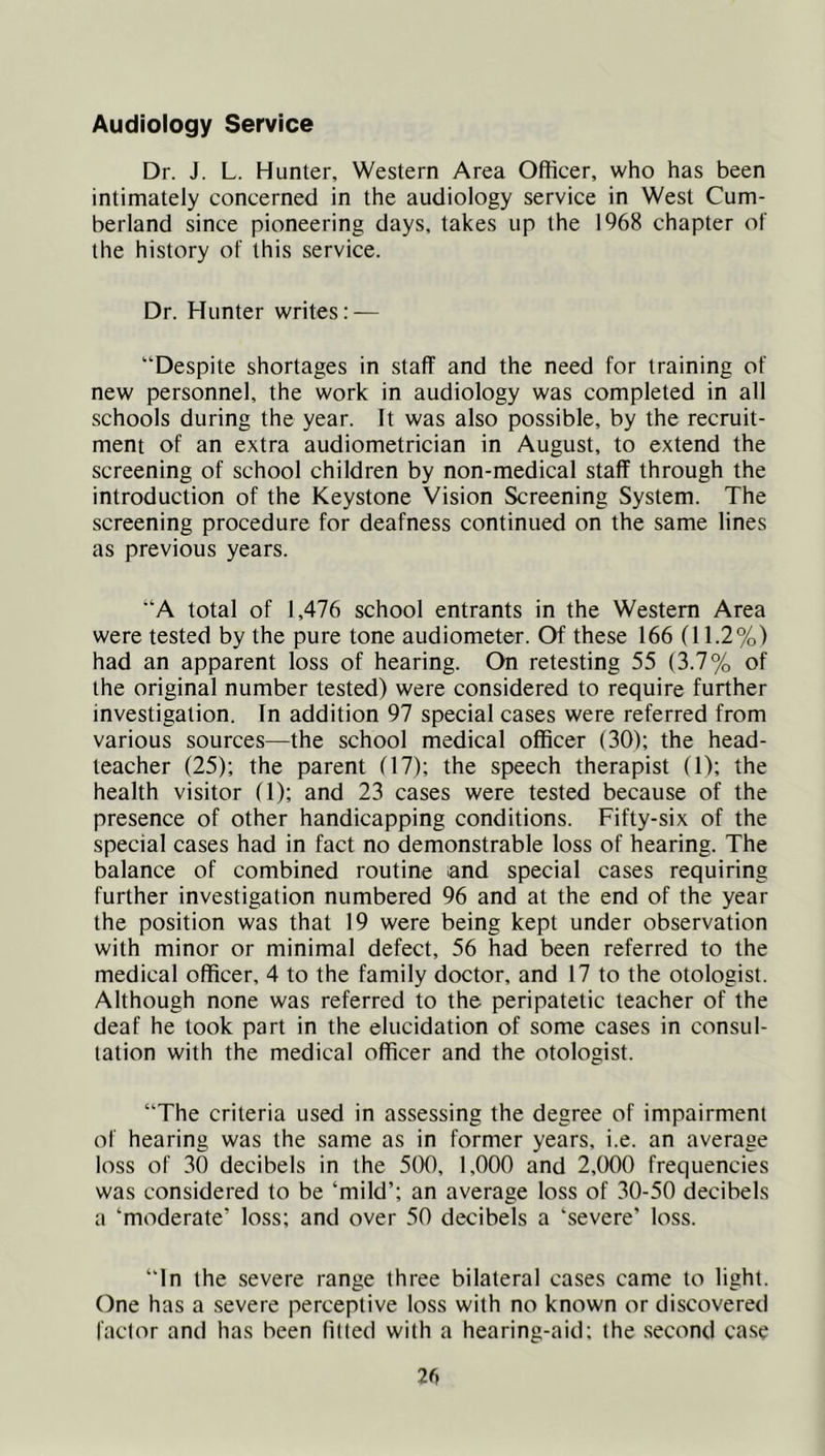 Audiology Service Dr. J. L. Hunter, Western Area Officer, who has been intimately concerned in the audiology service in West Cum- berland since pioneering days, takes up the 1968 chapter of the history of this service. Dr. Hunter writes: — “Despite shortages in staff and the need for training of new personnel, the work in audiology was completed in all schools during the year. It was also possible, by the recruit- ment of an extra audiometrician in August, to extend the screening of school children by non-medical staff through the introduction of the Keystone Vision Screening System. The screening procedure for deafness continued on the same lines as previous years. “A total of 1,476 school entrants in the Western Area were tested by the pure tone audiometer. Of these 166 (11.2%) had an apparent loss of hearing. On retesting 55 (3.7% of the original number tested) were considered to require further investigation. In addition 97 special cases were referred from various sources—the school medical officer (30); the head- teacher (25); the parent (17); the speech therapist (1); the health visitor (1); and 23 cases were tested because of the presence of other handicapping conditions. Fifty-six of the special cases had in fact no demonstrable loss of hearing. The balance of combined routine and special cases requiring further investigation numbered 96 and at the end of the year the position was that 19 were being kept under observation with minor or minimal defect, 56 had been referred to the medical officer, 4 to the family doctor, and 17 to the otologist. Although none was referred to the peripatetic teacher of the deaf he took part in the elucidation of some cases in consul- tation with the medical officer and the otologist. “The criteria used in assessing the degree of impairment of hearing was the same as in former years, i.e. an average loss of 30 decibels in the 500, 1,000 and 2,000 frequencies was considered to be ‘mild’; an average loss of 30-50 decibels a ‘moderate’ loss; and over 50 decibels a ‘severe’ loss. “In the severe range three bilateral cases came to light. One has a severe perceptive loss with no known or discovered factor and has been filled with a hearing-aid; the .second ca.se