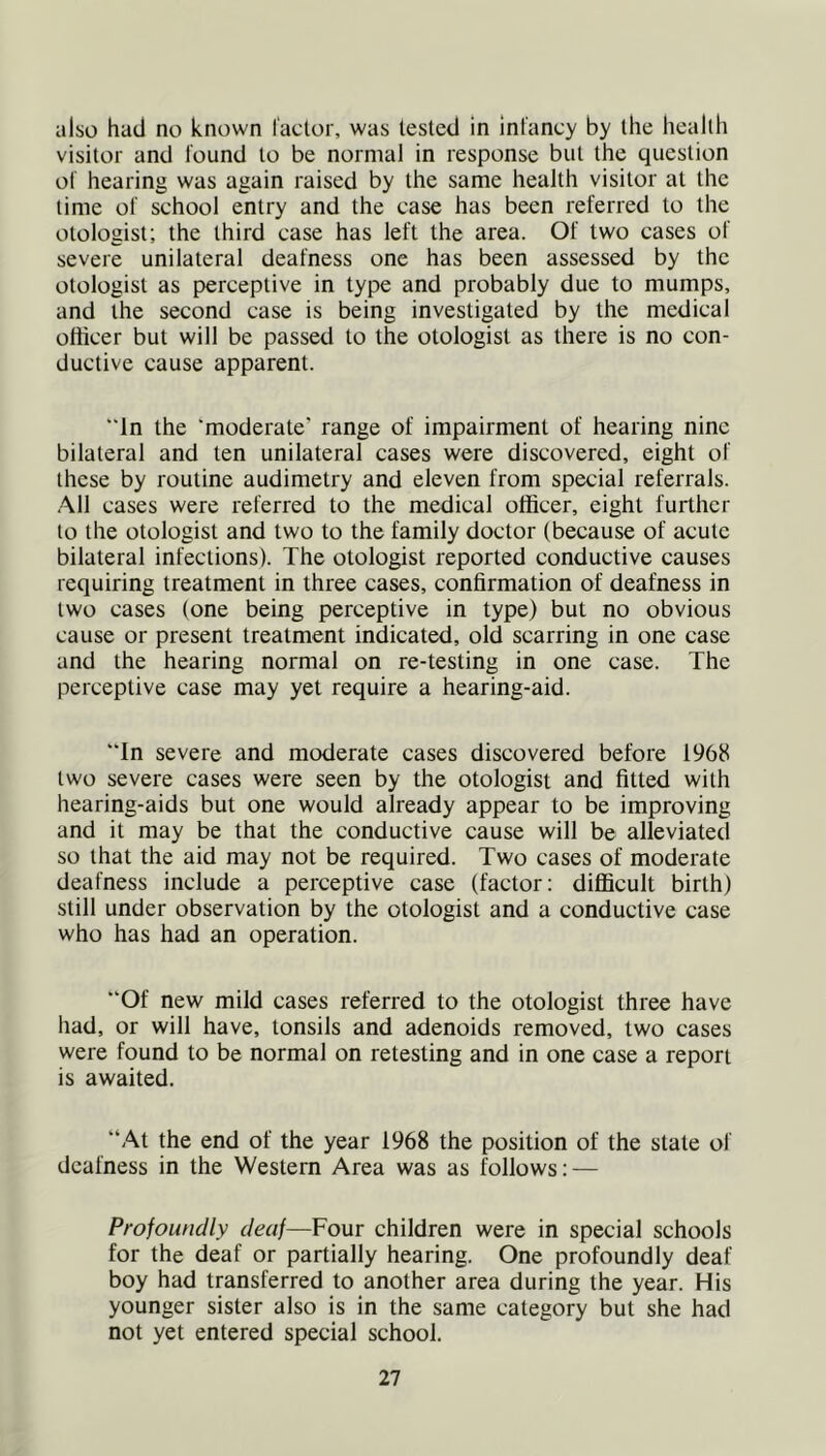 also had no known factor, was tested in infancy by the health visitor and found to be normal in response but the question of hearing was again raised by the same health visitor at the time of school entry and the case has been referred to the otologist; the third case has left the area. Of two cases of severe unilateral deafness one has been assessed by the otologist as perceptive in type and probably due to mumps, and the second case is being investigated by the medical officer but will be passed to the otologist as there is no con- ductive cause apparent. ”ln the ‘moderate’ range of impairment of hearing nine bilateral and ten unilateral cases were discovered, eight of these by routine audimetry and eleven from special referrals. .A.11 cases were referred to the medical officer, eight further to the otologist and two to the family doctor (because of acute bilateral infections). The otologist reported conductive causes requiring treatment in three cases, confirmation of deafness in two cases (one being perceptive in type) but no obvious cause or present treatment indicated, old scarring in one case and the hearing normal on re-testing in one case. The perceptive case may yet require a hearing-aid. “In severe and moderate cases discovered before 1968 two severe cases were seen by the otologist and fitted with hearing-aids but one would already appear to be improving and it may be that the conductive cause will be alleviated so that the aid may not be required. Two cases of moderate deafness include a perceptive case (factor: difficult birth) still under observation by the otologist and a conductive case who has had an operation. “Of new mild cases referred to the otologist three have had, or will have, tonsils and adenoids removed, two cases were found to be normal on retesting and in one case a report is awaited. “At the end of the year 1968 the position of the state of deafness in the Western Area was as follows: — Profoundly deaf—Four children were in special schools for the deaf or partially hearing. One profoundly deaf boy had transferred to another area during the year. His younger sister also is in the same category but she had not yet entered special school.