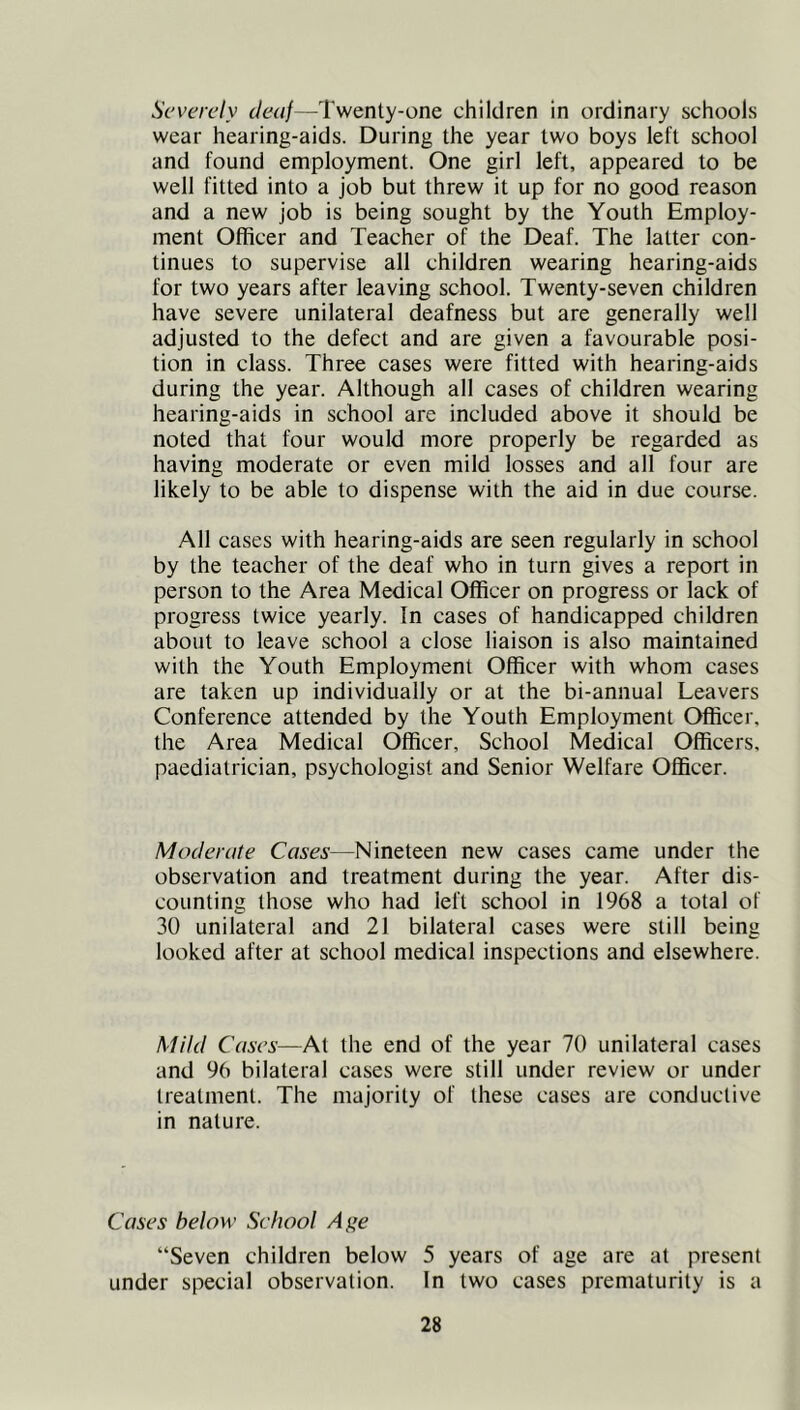 Severely deaf—Twenty-one children in ordinary schools wear hearing-aids. During the year two boys left school and found employment. One girl left, appeared to be well fitted into a job but threw it up for no good reason and a new job is being sought by the Youth Employ- ment Officer and Teacher of the Deaf. The latter con- tinues to supervise all children wearing hearing-aids for two years after leaving school. Twenty-seven children have severe unilateral deafness but are generally well adjusted to the defect and are given a favourable posi- tion in class. Three cases were fitted with hearing-aids during the year. Although all cases of children wearing hearing-aids in school are included above it should be noted that four would more properly be regarded as having moderate or even mild losses and all four are likely to be able to dispense with the aid in due course. All cases with hearing-aids are seen regularly in school by the teacher of the deaf who in turn gives a report in person to the Area Medical Officer on progress or lack of progress twice yearly. In cases of handicapped children about to leave school a close liaison is also maintained with the Youth Employment Officer with whom cases are taken up individually or at the bi-annual Leavers Conference attended by the Youth Employment Officer, the Area Medical Officer, School Medical Officers, paediatrician, psychologist and Senior Welfare Officer. Moderate Cases—Nineteen new cases came under the observation and treatment during the year. After dis- counting those who had left school in 1968 a total of 30 unilateral and 21 bilateral cases were still being looked after at school medical inspections and elsewhere. Mild Cases—At the end of the year 70 unilateral cases and 96 bilateral cases were still under review or under treatment. The majority of these cases are conductive in nature. Cases below School Age “Seven children below 5 years of age are at present under special observation. In two cases prematurity is a