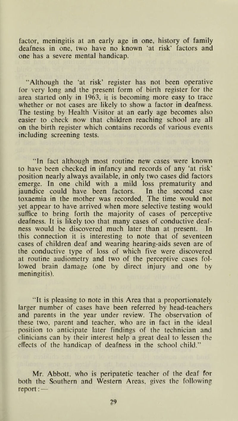 factor, meningitis at an early age in one, history of family deafness in one, two have no known ‘at risk‘ factors and one has a severe mental handicap. “Although the ‘at risk’ register has not been operative for very long and the present form of birth register for the area started only in 1963, it is becoming more easy to trace whether or not cases are likely to show a factor in deafness. The testing by Health Visitor at an early age becomes also easier to check now that children reaching school are all on the birth register which contains records of various events including screening tests. “In fact although most routine new cases were known to have been checked in infancy and records of any ‘at risk’ position nearly always available, in only two cases did factors emerge. In one child with a mild loss prematurity and jaundice could have been factors. In the second case toxaemia in the mother was recorded. The time would not yet appear to have arrived when more selective testing would suffice to bring forth the majority of cases of perceptive deafness. It is likely too that many cases of conductive deaf- ness would be discovered much later than at present. In this connection it is interesting to note that of seventeen cases of children deaf and wearing hearing-aids seven are of the conductive type of loss of which five were discovered at routine audiometry and two of the perceptive cases fol- lowed brain damage (one by direct injury and one by meningitis). “It is pleasing to note in this Area that a proportionately larger number of cases have been referred by head-teachers and parents in the year under review. The observation of these two, parent and teacher, who are in fact in the ideal position to anticipate later findings of the technician and clinicians can by their interest help a great deal to lessen the effects of the handicap of deafness in the school child.” Mr. Abbott, who is peripatetic teacher of the deaf for both the Southern and Western Areas, gives the following report: —