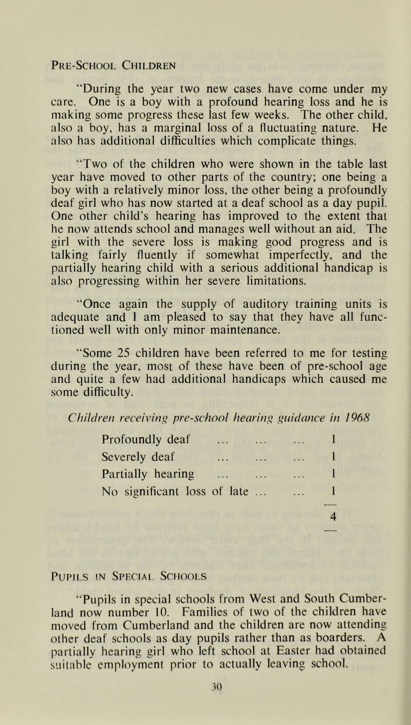 Pre-School Children “During the year two new cases have come under my care. One is a boy with a profound hearing loss and he is making some progress these last few weeks. The other child, also a boy, has a marginal loss of a fluctuating nature. He also has additional difficulties which complicate things. “Two of the children who were shown in the table last year have moved to other parts of the country; one being a boy with a relatively minor loss, the other being a profoundly deaf girl who has now started at a deaf school as a day pupil. One other child’s hearing has improved to the extent that he now attends school and manages well without an aid. The girl with the severe loss is making good progress and is talking fairly fluently if somewhat imperfectly, and the partially hearing child with a serious additional handicap is also progressing within her severe limitations. “Once again the supply of auditory training units is adequate and 1 am pleased to say that they have all func- tioned well with only minor maintenance. “Some 25 children have been referred to me for testing during the year, most of these have been of pre-school age and quite a few had additional handicaps which caused me some difficulty. Chihlren receivint^ pre-school hearing guidance in 1968 Profoundly deaf 1 Severely deaf ... ... ... 1 Partially hearing ... ... ... 1 No significant loss of late ... ... 1 4 Pupils in Special Schools “Pupils in special schools from West and South Cumber- land now number 10. Families of two of the children have moved from Cumberland and the children are now attending other deaf schools as day pupils rather than as boarders. A partially hearing girl who left school at Easter had obtained suitable employment prior to actually leaving school. .to