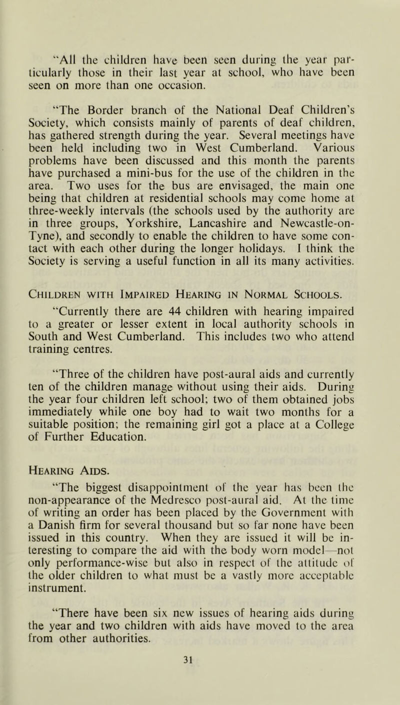 “All the children have been seen during the year par- ticularly those in their last year at school, who have been seen on more than one occasion. “The Border branch of the National Deaf Children’s Society, which consists mainly of parents of deaf children, has gathered strength during the year. Several meetings have been held including two in West Cumberland. Various problems have been discussed and this month the parents have purchased a mini-bus for the use of the children in the area. Two uses for the bus are envisaged, the main one being that children at residential schools may come home at three-weekly intervals (the schools used by the authority are in three groups, Yorkshire, Lancashire and Newcastle-on- Tyne), and secondly to enable the children to have some con- tact with each other during the longer holidays. I think the Society is serving a useful function in all its many activities. Children with Impaired Hearing in Normal Schools. “Currently there are 44 children with hearing impaired to a greater or lesser extent in local authority schools in South and West Cumberland. This includes two who attend training centres. “Three of the children have post-aural aids and currently ten of the children manage without using their aids. During the year four children left school; two of them obtained jobs immediately while one boy had to wait two months for a suitable position; the remaining girl got a place at a College of Further Education. Hearing Aids. “The biggest disappointment of the year has been the non-appearance of the Medresco post-aural aid. At the time of writing an order has been placed by the Government with a Danish firm for several thousand but so far none have been issued in this country. When they are issued it will be in- teresting to compare the aid with the body worn model not only performance-wise but also in respect of the altitude of the older children to what must be a vastly more acceptable instrument. “There have been six new issues of hearing aids during the year and two children with aids have moved to the area from other authorities.