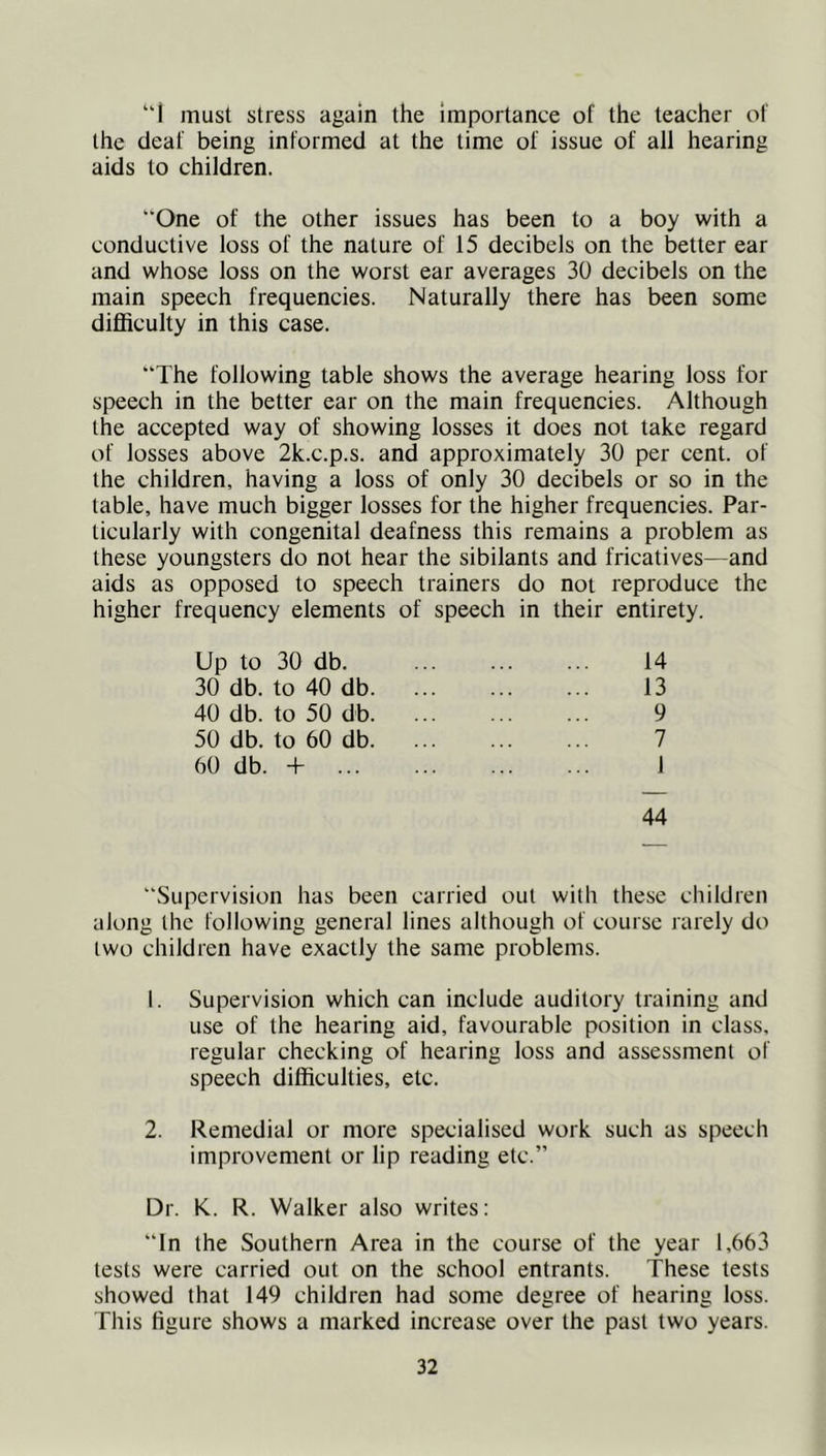 “I must stress again the importance of the teacher of the deaf being informed at the time of issue of all hearing aids to children. One of the other issues has been to a boy with a conductive loss of the nature of 15 decibels on the better ear and whose loss on the worst ear averages 30 decibels on the main speech frequencies. Naturally there has been some diflEiculty in this case. The following table shows the average hearing loss for speech in the better ear on the main frequencies. Although the accepted way of showing losses it does not take regard of losses above 2k.c.p.s. and approximately 30 per cent, of the children, having a loss of only 30 decibels or so in the table, have much bigger losses for the higher frequencies. Par- ticularly with congenital deafness this remains a problem as these youngsters do not hear the sibilants and fricatives—and aids as opposed to speech trainers do not reproduce the higher frequency elements of speech in their entirety. Up to 30 db. 14 30db. to40db 13 40 db. to 50 db 9 50 db. to 60 db 7 60 db. + 1 44 Supervision has been carried out with these children along the following general lines although of course rarely do two children have exactly the same problems. 1. Supervision which can include auditory training and use of the hearing aid, favourable position in class, regular checking of hearing loss and assessment of speech difficulties, etc. 2. Remedial or more specialised work such as speech improvement or lip reading etc.” Dr. K. R. Walker also writes: In the Southern Area in the course of the year 1,663 tests were carried out on the school entrants. These tests showed that 149 children had some degree of hearing loss. This figure shows a marked increase over the past two years.