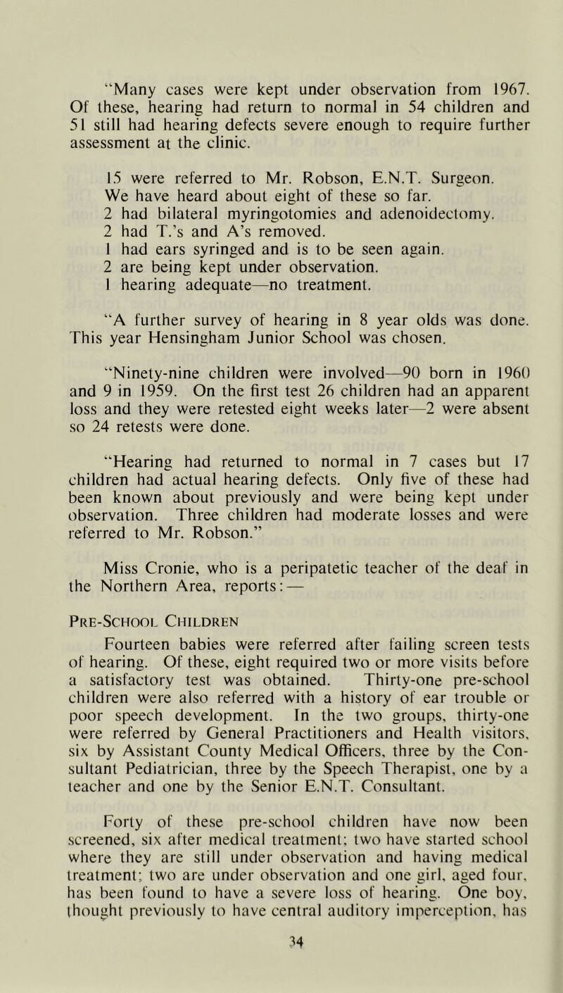 Of these, hearing had return to normal in 54 children and 51 still had hearing defects severe enough to require further assessment at the clinic. 15 were referred to Mr. Robson, E.N.T. Surgeon. We have heard about eight of these so far. 2 had bilateral myringotomies and adenoidectomy. 2 had T.’s and A’s removed. 1 had ears syringed and is to be seen again. 2 are being kept under observation. 1 hearing adequate—no treatment. “A further survey of hearing in 8 year olds was done. This year Hensingham Junior School was chosen. “Ninety-nine children were involved—90 born in 1960 and 9 in 1959. On the first test 26 children had an apparent loss and they were retested eight weeks later—2 were absent so 24 retests were done. “Hearing had returned to normal in 7 cases but 17 children had actual hearing defects. Only five of these had been known about previously and were being kept under observation. Three children had moderate losses and were referred to Mr. Robson.” Miss Cronie, who is a peripatetic teacher of the deaf in the Northern Area, reports: — Pre-School Children Fourteen babies were referred after failing screen tests of hearing. Of these, eight required two or more visits before a satisfactory test was obtained. Thirty-one pre-school children were also referred with a history of ear trouble or poor speech development. In the two groups, thirty-one were referred by General Practitioners and Health visitors, six by Assistant County Medical Officers, three by the Con- sultant Pediatrician, three by the Speech Therapist, one by a teacher and one by the Senior E.N.T. Consultant. Forty of these pre-school children have now been .screened, six after medical treatment; two have started school where they are still under observation and having medical treatment; two are under observation and one girl, aged four, has been found to have a severe loss of hearing. One boy. thought previously to have central auditory imperception, has