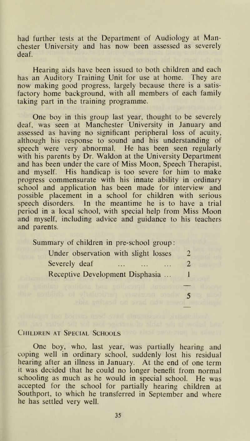had further tests at the Department of Audiology at Man- chester University and has now been assessed as severely deaf. Hearing aids have been issued to both children and each has an Auditory Training Unit for use at home. They are now making good progress, largely because there is a satis- factory home background, with all members of each family taking part in the training programme. One boy in this group last year, thought to be severely deaf, was seen at Manchester University in January and assessed as having no significant peripheral loss of acuity, although his response to sound and his understanding of speech were very abnormal. He has been seen regularly with his parents by Dr. Waldon at the University Department and has been under the care of Miss Moon, Speech Therapist, and myself. His handicap is too severe for him to make progress commensurate with his innate ability in ordinary school and application has been made for interview and possible placement in a school for children with serious speech disorders. In the meantime he is to have a trial period in a local school, with special help from Miss Moon and myself, including advice and guidance to his teachers and parents. Summary of children in pre-school group: Under observation with slight losses 2 Severely deaf ... ... ... 2 Receptive Development Disphasia ... 1 5 CiiiLUKiiN AT Special vSchools One boy, who, last year, was partially hearing and coping well in ordinary school, suddenly lost his residual hearing after an illness in January. At the end of one term it was decided that he could no longer benefit from normal schooling as much as he would in special school. He was accepted for the school for partially hearing children at Southport, to which he transferred in September and where he has settled very well.