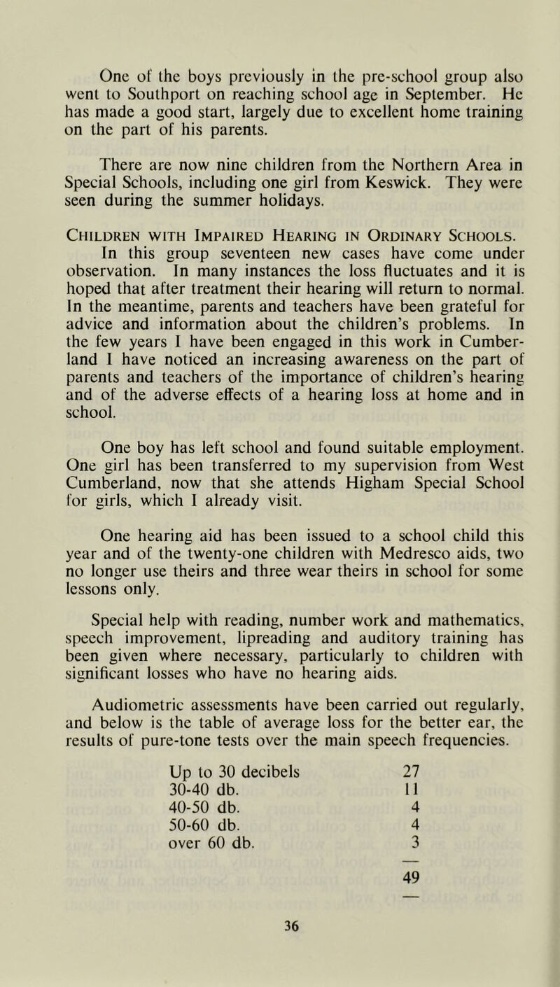 One of the boys previously in the pre-school group also went to Southport on reaching school age in September. He has made a good start, largely due to excellent home training on the part of his parents. There are now nine children from the Northern Area in Special Schools, including one girl from Keswick. They were seen during the summer holidays. Children with Impaired Hearing in Ordinary Schools. In this group seventeen new cases have come under observation. In many instances the loss fluctuates and it is hoped that after treatment their hearing will return to normal. In the meantime, parents and teachers have been grateful for advice and information about the children’s problems. In the few years I have been engaged in this work in Cumber- land I have noticed an increasing awareness on the part of parents and teachers of the importance of children’s hearing and of the adverse effects of a hearing loss at home and in school. One boy has left school and found suitable employment. One girl has been transferred to my supervision from West Cumberland, now that she attends Higham Special School for girls, which I already visit. One hearing aid has been issued to a school child this year and of the twenty-one children with Medresco aids, two no longer use theirs and three wear theirs in school for some lessons only. Special help with reading, number work and mathematics, speech improvement, lipreading and auditory training has been given where necessary, particularly to children with significant losses who have no hearing aids. Audiometric assessments have been carried out regularly, and below is the table of average loss for the better ear, the results of pure-tone tests over the main speech frequencies. Up to 30 decibels 27 30-40 db. 11 40-50 db. 4 50-60 db. 4 over 60 db. 3 49