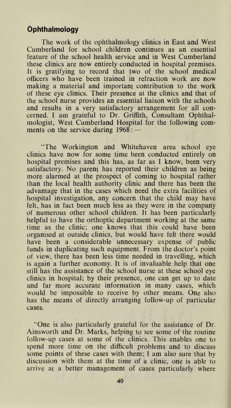 Ophthalmology The work of the ophthalmology clinics in East and West Cumberland for school children continues as an essential feature of the school health service and in West Cumberland these clinics are now entirely conducted in hospital premises. It is gratifying to record that two of the school medical officers who have been trained in refraction work are now making a material and important contribution to the work of these eye clinics. Their presence at the clinics and that of the school nurse provides an essential liaison with the schools and results in a very satisfactory arrangement for all con- cerned. 1 am grateful to Dr. Griffith, Consultant Ophthal- mologist, West Cumberland Hospital for the following com- ments on the service during 1968: — “The Workington and Whitehaven area school eye clinics have now for some time been conducted entirely on hospital premises and this has, as far as I know, been very satisfactory. No parent has reported their children as being more alarmed at the prospect of coming to hospital rather than the local health authority clinic and there has been the advantage that in the cases which need the extra facilities of hospital investigation, any concern that the child may have felt, has in fact been much less as they were in the company of numerous other school children. It has been particularly helpful to have the orthoptic department working at the same time as the clinic; one knows that this could have been organised at outside clinics, but would have felt there would have been a considerable unnecessary expense of public funds in duplicating such equipment. From the doctor’s point of view, there has been less time needed in travelling, which is again a further economy. It is of invaluable help that one still has the assistance of the school nurse at these school eye clinics in hospital; by their presence, one can get up to date and far more accurate information in many cases, which would be impossible to receive by other means. One also has the means of directly arranging follow-up of particular cases. “One is also particularly grateful for the assistance of Dr. Ainsworth and Dr. Marks, helping to see some of the routine follow-up cases at some of the clinics. This enables one to spend more time on the difficult problems and to discuss some points of these cases with them; 1 am also sure that by discussion with them at the time of a clinic, one is able to arrive at a better management of cases particularly where