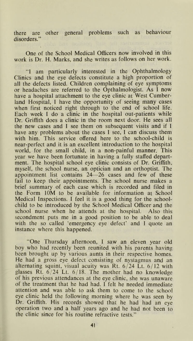 there are other general problems such as behaviour disorders.” One of the School Medical Officers now involved in this work is Dr. H. Marks, and she writes as follows on her work. 1 am particularly interested in the Ophthalmology Clinics and the eye defects constitute a high proportion of all the defects listed. Children complaining of eye symptoms or headaches are referred to the Opthalmologist. As 1 now have a hospital attachment to the eye clinic at West Cumber- land Hospital, 1 have the opportunity of seeing many cases when first noticed right through to the end of school life. Each week I do a clinic in the hospital out-patients while Dr. Griffith does a clinic in the room next door. He sees all the new cases and 1 see them on subsequent visits and if 1 have any problems about the cases 1 see, I can discuss them with him. This service offered here to the school-child is near-perfect and it is an excellent introduction to the hospital world, for the small child, in a non-painful manner. This year we have been fortunate in having a fully staffed depart- ment. The hospital school eye clinic consists of Dr. Griffith, myself, the school nurse, an optician and an orthoptist. The appointment list contains 24—26 cases and few of these fail to keep their appointments. The school nurse makes a brief summary of each case which is recorded and filed in the Form lOM to be available for information at School Medical Inspections. I feel it is a good thing for the school- child to be introduced by the School Medical Officer and the school nurse when he attends at the hospital. Also this .secondment puts me in a good position to be able to deal with the so called ‘emergency eye defect' and 1 quote an instance where this happened. “One Thursday afternoon, 1 saw an eleven year old boy who had recently been reunited with his parents having been brought up by various aunts in their respective homes. He had a gross eye defect consisting of nystagmus and an alternating squint, visual acuity was Rt. 6/24 Lt. 6/12 with glasses Rt. 6/24 Lt. 6/18. The mother had no knowledge of his previous attendances at the eye clinic, she was unaware of the treatment that he had had. I felt he needed immediate attention and was able to ask them to come to the school eye clinic held the following morning where he was seen by Dr. Griffith. His records showed that he had had an eye operation two and a half years ago and he had not been to the clinic since for his routine refractive tests.”