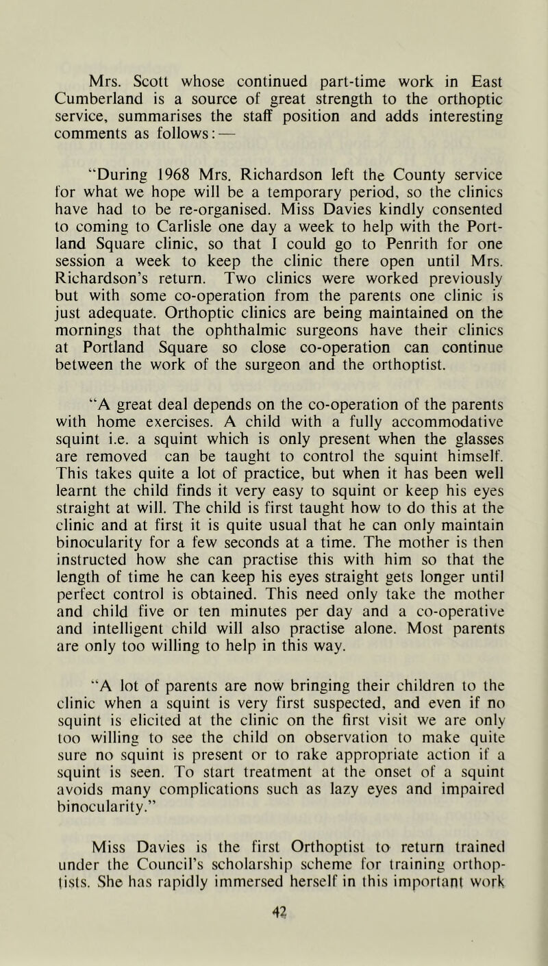 Mrs. Scott whose continued part-time work in East Cumberland is a source of great strength to the orthoptic service, summarises the staff position and adds interesting comments as follows; — “During 1968 Mrs. Richardson left the County service for what we hope will be a temporary period, so the clinics have had to be re-organised. Miss Davies kindly consented to coming to Carlisle one day a week to help with the Port- land Square clinic, so that I could go to Penrith for one session a week to keep the clinic there open until Mrs. Richardson’s return. Two clinics were worked previously but with some co-operation from the parents one clinic is just adequate. Orthoptic clinics are being maintained on the mornings that the ophthalmic surgeons have their clinics at Portland Square so close co-operation can continue between the work of the surgeon and the orthoptist. “A great deal depends on the co-operation of the parents with home exercises. A child with a fully accommodative squint i.e. a squint which is only present when the glasses are removed can be taught to control the squint himself. This takes quite a lot of practice, but when it has been well learnt the child finds it very easy to squint or keep his eyes straight at will. The child is first taught how to do this at the clinic and at first it is quite usual that he can only maintain binocularity for a few seconds at a time. The mother is then instructed how she can practise this with him so that the length of time he can keep his eyes straight gets longer until perfect control is obtained. This need only take the mother and child five or ten minutes per day and a co-operative and intelligent child will also practise alone. Most parents are only too willing to help in this way. “A lot of parents are now bringing their children to the clinic when a squint is very first suspected, and even if no squint is elicited at the clinic on the first visit we are only too willing to see the child on observation to make quite sure no squint is present or to rake appropriate action if a squint is seen. To start treatment at the onset of a squint avoids many complications such as lazy eyes and impaired binocularity.” Miss Davies is the first Orthoptist to return trained under the Council’s scholarship scheme for training orthop- tists. She has rapidly immersed herself in this important work