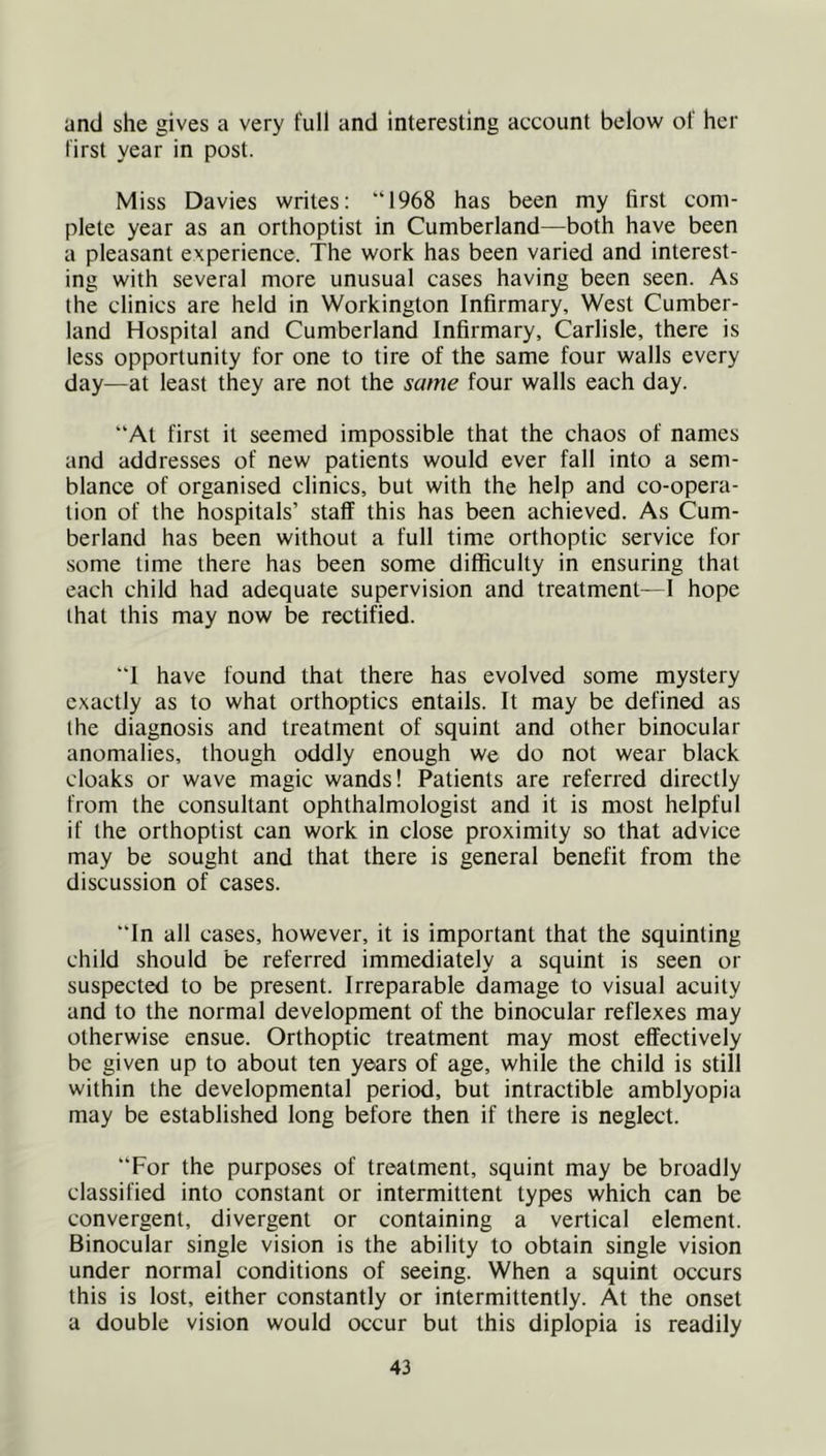 and she gives a very full and interesting account below of her first year in post. Miss Davies writes: “1968 has been my first com- plete year as an orthoptist in Cumberland—both have been a pleasant experience. The work has been varied and interest- ing with several more unusual cases having been seen. As the clinics are held in Workington Infirmary, West Cumber- land Hospital and Cumberland Infirmary, Carlisle, there is less opportunity for one to tire of the same four walls every day—at least they are not the same four walls each day. “At first it seemed impossible that the chaos of names and addresses of new patients would ever fall into a sem- blance of organised clinics, but with the help and co-opera- tion of the hospitals’ staff this has been achieved. As Cum- berland has been without a full time orthoptic service for some time there has been some difficulty in ensuring that each child had adequate supervision and treatment—1 hope that this may now be rectified. “I have found that there has evolved some mystery exactly as to what orthoptics entails. It may be defined as the diagnosis and treatment of squint and other binocular anomalies, though oddly enough we do not wear black cloaks or wave magic wands! Patients are referred directly from the consultant ophthalmologist and it is most helpful if the orthoptist can work in close proximity so that advice may be sought and that there is general benefit from the discussion of cases. “In all cases, however, it is important that the squinting child should be referred immediately a squint is seen or suspected to be present. Irreparable damage to visual acuity and to the normal development of the binocular reflexes may otherwise ensue. Orthoptic treatment may most effectively be given up to about ten years of age, while the child is still within the developmental period, but intractible amblyopia may be established long before then if there is neglect. “For the purposes of treatment, squint may be broadly classified into constant or intermittent types which can be convergent, divergent or containing a vertical element. Binocular single vision is the ability to obtain single vision under normal conditions of seeing. When a squint occurs this is lost, either constantly or intermittently. At the onset a double vision would occur but this diplopia is readily