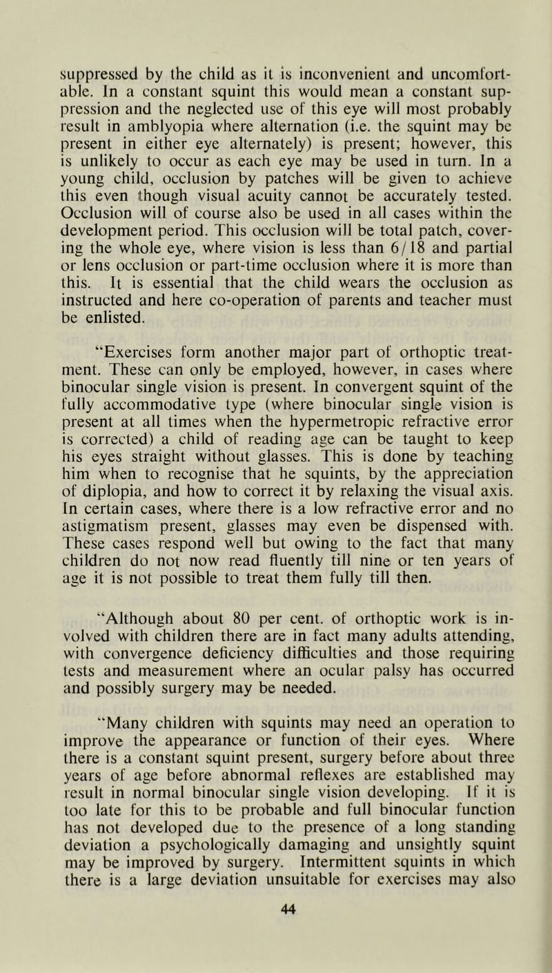 suppressed by the child as it is inconvenient and uncoml'ort- able. In a constant squint this would mean a constant sup- pression and the neglected use of this eye will most probably result in amblyopia where alternation (i.e. the squint may be present in either eye alternately) is present; however, this is unlikely to occur as each eye may be used in turn. In a young child, occlusion by patches will be given to achieve this even though visual acuity cannot be accurately tested. Occlusion will of course also be used in all cases within the development period. This occlusion will be total patch, cover- ing the whole eye, where vision is less than 6/18 and partial or lens occlusion or part-time occlusion where it is more than this. It is essential that the child wears the occlusion as instructed and here co-operation of parents and teacher must be enlisted. “Exercises form another major part of orthoptic treat- ment. These can only be employed, however, in cases where binocular single vision is present. In convergent squint of the fully accommodative type (where binocular single vision is present at all times when the hypermetropic refractive error is corrected) a child of reading age can be taught to keep his eyes straight without glasses. This is done by teaching him when to recognise that he squints, by the appreciation of diplopia, and how to correct it by relaxing the visual axis. In certain cases, where there is a low refractive error and no astigmatism present, glasses may even be dispensed with. These cases respond well but owing to the fact that many children do not now read fluently till nine or ten years of age it is not possible to treat them fully till then. “Although about 80 per cent, of orthoptic work is in- volved with children there are in fact many adults attending, with convergence deficiency difficulties and those requiring tests and measurement where an ocular palsy has occurred and possibly surgery may be needed. “Many children with squints may need an operation to improve the appearance or function of their eyes. Where there is a constant squint present, surgery before about three years of age before abnormal reflexes are established may result in normal binocular single vision developing. If it is too late for this to be probable and full binocular function has not developed due to the presence of a long standing deviation a psychologically damaging and unsightly squint may be improved by surgery. Intermittent squints in which there is a large deviation unsuitable for exercises may also
