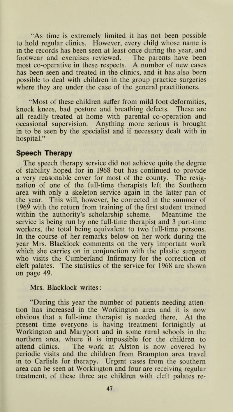 As time is extremely limited it has not been possible to hold regular clinics. However, every child whose name is in the records has been seen at least once during the year, and footwear and exercises reviewed. The parents have been most co-operative in these respects. A number of new cases has been seen and treated in the clinics, and it has also been possible to deal with children in the group practice surgeries where they are under the case of the general practitioners. “Most of these children suffer from mild foot deformities, knock knees, bad posture and breathing defects. These are all readily treated at home with parental co-operation and occasional supervision. Anything more serious is brought in to be seen by the specialist and if necessary dealt with in hospital.” Speech Therapy The speech therapy service did not achieve quite the degree of stability hoped for in 1968 but has continued to provide a very reasonable cover for most of the county. The resig- nation of one of the full-time therapists left the Southern area with only a skeleton service again in the latter part of the year. This will, however, be corrected in the summer of 1969 with the return from training of the first student trained within the authority’s scholarship scheme. Meantime the service is being run by one full-time therapist and 3 part-time workers, the total being equivalent to two full-time persons. In the course of her remarks below on her work during the year Mrs. Blacklock comments on the very important work which she carries on in conjunction with the plastic surgeon who visits the Cumberland Infirmary for the correction of cleft palates. The statistics of the service for 1968 are shown on page 49. Mrs. Blacklock writes: During this year the number of patients needing atten- tion has increased in the Workington area and it is now obvious that a full-time therapist is needed there. At the present time everyone is having treatment fortnightly at Workington and Maryport and in some rural schools in the northern area, where it is impossible for the children to attend clinics. The work at Alston is now covered by periodic visits and the children from Brampton area travel in to Carlisle for therapy. Urgent cases from the southern area can be seen at Workington and four are receiving regular treatment; of these three aie children with cleft palates re-