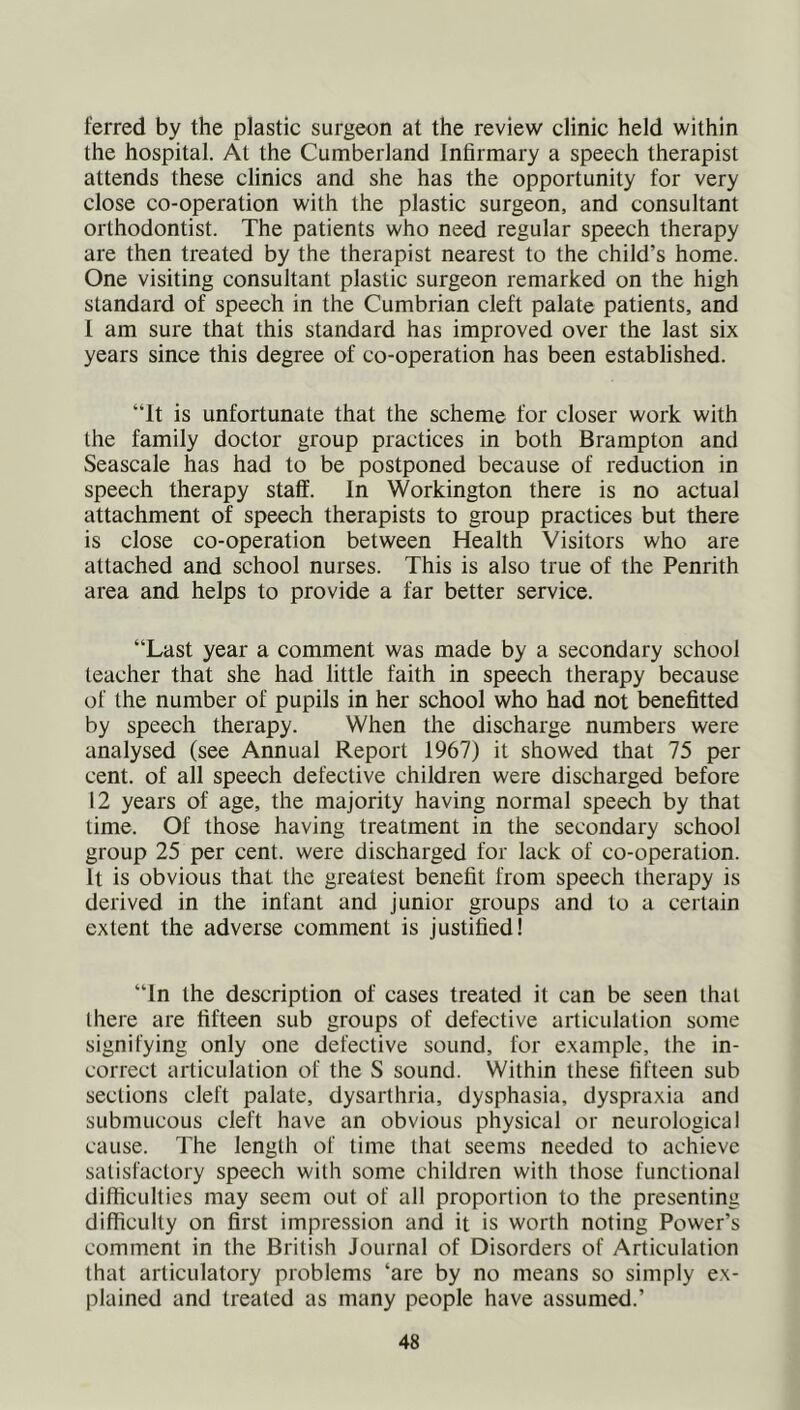 ferred by the plastic surgeon at the review clinic held within the hospital. At the Cumberland Infirmary a speech therapist attends these clinics and she has the opportunity for very close co-operation with the plastic surgeon, and consultant orthodontist. The patients who need regular speech therapy are then treated by the therapist nearest to the child’s home. One visiting consultant plastic surgeon remarked on the high standard of speech in the Cumbrian cleft palate patients, and I am sure that this standard has improved over the last six years since this degree of co-operation has been established. “It is unfortunate that the scheme for closer work with the family doctor group practices in both Brampton and Seascale has had to be postponed because of reduction in speech therapy staff. In Workington there is no actual attachment of speech therapists to group practices but there is close co-operation between Health Visitors who are attached and school nurses. This is also true of the Penrith area and helps to provide a far better service. “Last year a comment was made by a secondary school teacher that she had little faith in speech therapy because of the number of pupils in her school who had not benefitted by speech therapy. When the discharge numbers were analysed (see Annual Report 1967) it showed that 75 per cent, of all speech defective children were discharged before 12 years of age, the majority having normal speech by that lime. Of those having treatment in the secondary school group 25 per cent, were discharged for lack of co-operation. It is obvious that the greatest benefit from speech therapy is derived in the infant and junior groups and to a certain extent the adverse comment is justified! “In the description of cases treated it can be seen that there are fifteen sub groups of defective articulation some signifying only one defective sound, for example, the in- correct articulation of the S sound. Within these fifteen sub sections cleft palate, dysarthria, dysphasia, dyspraxia and submucous cleft have an obvious physical or neurological cause. The length of time that seems needed to achieve satisfactory speech with some children with those functional difficulties may seem out of all proportion to the presenting difficulty on first impression and it is worth noting Power’s comment in the British Journal of Disorders of Articulation that articulatory problems ‘are by no means so simply ex- plained and treated as many people have assumed.’