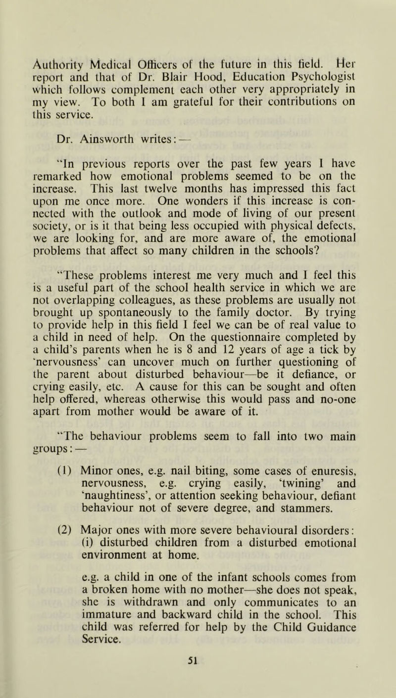 Authority Medical Officers of the future in this field. Her report and that of Dr. Blair Hood, Education Psychologist which follows complement each other very appropriately in my view. To both 1 am grateful for their contributions on this service. Dr. Ainsworth writes: — ”ln previous reports over the past few years I have remarked how emotional problems seemed to be on the increase. This last twelve months has impressed this fact upon me once more. One wonders if this increase is con- nected with the outlook and mode of living of our present society, or is it that being less occupied with physical defects, we are looking for, and are more aware of, the emotional problems that affect so many children in the schools? “These problems interest me very much and I feel this is a useful part of the school health service in which we are not overlapping colleagues, as these problems are usually not brought up spontaneously to the family doctor. By trying to provide help in this field I feel we can be of real value to a child in need of help. On the questionnaire completed by a child’s parents when he is 8 and 12 years of age a tick by ‘nervousness’ can uncover much on further questioning of the parent about disturbed behaviour—be it defiance, or crying easily, etc. A cause for this can be sought and often help offered, whereas otherwise this would pass and no-one apart from mother would be aware of it. The behaviour problems seem to fall into two main groups: — (1) Minor ones, e.g. nail biting, some cases of enuresis, nervousness, e.g. crying easily, ‘twining’ and ‘naughtiness’, or attention seeking behaviour, defiant behaviour not of severe degree, and stammers. (2) Major ones with more severe behavioural disorders; (i) disturbed children from a disturbed emotional environment at home. e.g. a child in one of the infant schools comes from a broken home with no mother—she does not speak, she is withdrawn and only communicates to an immature and backward child in the school. This child was referred for help by the Child Guidance Service.
