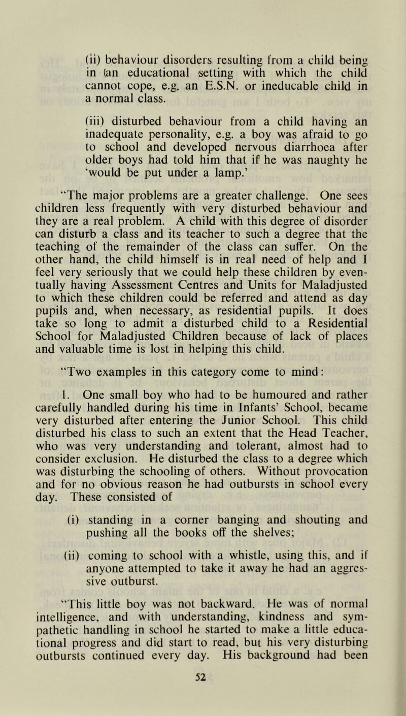(ii) behaviour disorders resulting from a child being in (an educational setting with which the child cannot cope, e.g. an E.S.N. or ineducable child in a normal class. tiii) disturbed behaviour from a child having an inadequate personality, e.g. a boy was afraid to go to school and developed nervous diarrhoea after older boys had told him that if he was naughty he ‘would be put under a lamp.’ “The major problems are a greater challenge. One sees children less frequently with very disturbed behaviour and they are a real problem. A child with this degree of disorder can disturb a class and its teacher to such a degree that the teaching of the remainder of the class can suffer. On the other hand, the child himself is in real need of help and I feel very seriously that we could help these children by even- tually having Assessment Centres and Units for Maladjusted to which these children could be referred and attend as day pupils and, when necessary, as residential pupils. It does take so long to admit a disturbed child to a Residential School for Maladjusted Children because of lack of places and valuable time is lost in helping this child. Two examples in this category come to mind: 1. One small boy who had to be humoured and rather carefully handled during his time in Infants’ School, became very disturbed after entering the Junior School. This child disturbed his class to such an extent that the Head Teacher, who was very understanding and tolerant, almost had to consider exclusion. He disturbed the class to a degree which was disturbing the schooling of others. Without provocation and for no obvious reason he had outbursts in school every day. These consisted of (i) standing in a corner banging and shouting and pushing all the books off the shelves; (ii) coming to school with a whistle, using this, and if anyone attempted to take it away he had an aggres- sive outburst. This little boy was not backward. He was of normal intelligence, and with understanding, kindness and sym- pathetic handling in school he started to make a little educa- tional progress and did start to read, but his very disturbing outbursts continued every day. His background had been