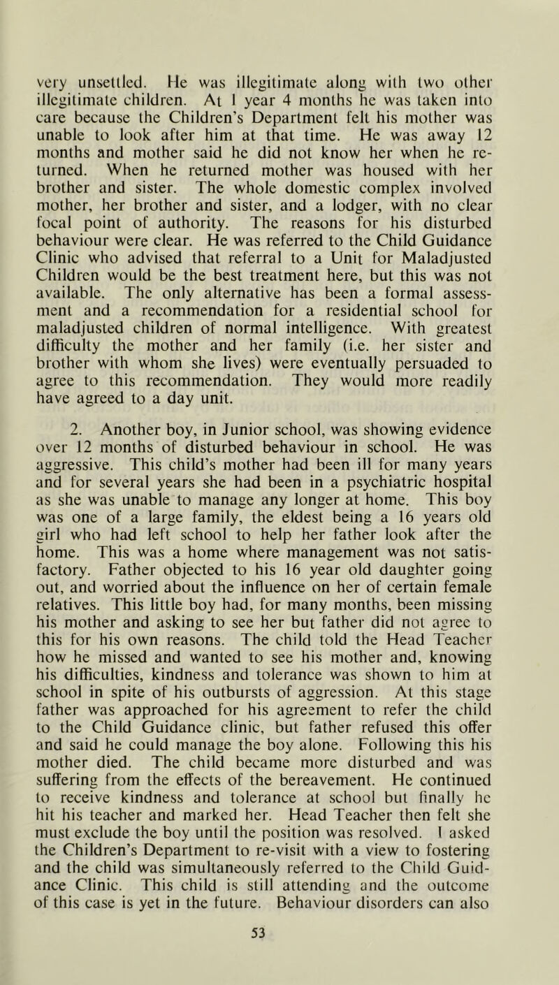 very unsetllcd. He was illegilimale along wilh two other illegitimate children. At I year 4 months he w'as taken into care because the Children’s Department felt his mother was unable to look after him at that time. He was away 12 months and mother said he did not know her when he re- turned. When he returned mother was housed with her brother and sister. The whole domestic complex involved mother, her brother and sister, and a lodger, with no clear focal point of authority. The reasons for his disturbed behaviour were clear. He was referred to the Child Guidance Clinic who advised that referral to a Unit for Maladjusted Children would be the best treatment here, but this was not available. The only alternative has been a formal assess- ment and a recommendation for a residential school for maladjusted children of normal intelligence. With greatest difficulty the mother and her family (i.e. her sister and brother with whom she lives) were eventually persuaded to agree to this recommendation. They would more readily have agreed to a day unit. 2. Another boy, in Junior school, was showing evidence over 12 months of disturbed behaviour in school. He was aggressive. This child’s mother had been ill for many years and for several years she had been in a psychiatric hospital as she was unable to manage any longer at home. This boy was one of a large family, the eldest being a 16 years old girl who had left school to help her father look after the home. This was a home where management was not satis- factory. Father objected to his 16 year old daughter going out, and worried about the influence on her of certain female relatives. This little boy had, for many months, been missing his mother and asking to see her but father did not agree to this for his own reasons. The child told the Head Teacher how he missed and wanted to see his mother and, knowing his difficulties, kindness and tolerance was shown to him at school in spite of his outbursts of aggression. At this stage father was approached for his agreement to refer the child to the Child Guidance clinic, but father refused this offer and said he could manage the boy alone. Following this his mother died. The child became more disturbed and was suffering from the effects of the bereavement. He continued to receive kindness and tolerance at school but finally he hit his teacher and marked her. Head Teacher then felt she must exclude the boy until the position was resolved. I asked the Children’s Department to re-visit with a view to fostering and the child was simultaneously referred to the Child Guid- ance Clinic. This child is still attending and the outcome of this case is yet in the future. Behaviour disorders can also