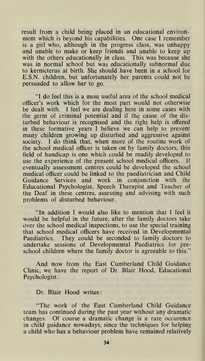 result from a child being placed in an educational environ- ment which is beyond his capabilities. One case I remember is a girl who, although in the progress class, was unhappy and unable to make or keep friends and unable to keep up with the others educationally in class. This was because she was in normal school but was educationally subnormal due to kernicterus at birth. She should have been in a school for E.S.N. children, but unfortunately her parents could not be persuaded to allow her to go. “I do feel this is a most useful area of the school medical officer’s work which for the most part would not otherwise be dealt with. I feel we are dealing here in some cases with the germ of criminal potential and if the cause of the dis- turbed behaviour is recognised and the right help is offered in these formative years I believe we can help to prevent many children growing up disturbed and aggressive against society. I do think that, when more of the routine work of the school medical officer is taken on by family doctors, this field of handicap is one which could be readily developed to use the experience of the present school medical officers. If eventually assessment centres could be developed the school medical officer could be linked to the paediatrician and Child Guidance Services and work in conjunction with the Educational Psychologist, Speech Therapist and Teacher of the Deaf in these centres, assessing and advising with such problems of disturbed behaviour. ‘Tn addition I would also like to mention that I feel it would be helpful in the future, after the family doctors take over the school medical inspections, to use the special training that school medical officers have received in Developmental Paediatrics. They could be seconded to family doctors to undertake sessions of Developmental Paediatrics for pre- school children where the family doctor is agreeable to this.” And now from the East Cumberland Child Guidance Clinic, we have the report of Dr. Blair Hood, Educational Psychologist: Dr. Blair Hood writes: “The work of the East Cumberland Child Guidance learn has continued during the past year without any dramatic changes. Of course a dramatic change is a rare occurence in child guidance nowadays, since the techniques for helping a child who has a behaviour problem have remained relatively