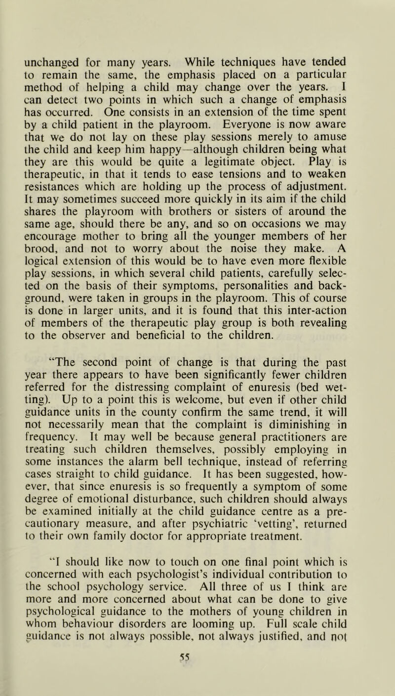 unchanged for many years. While techniques have tended to remain the same, the emphasis placed on a particular method of helping a child may change over the years. 1 can detect two points in which such a change of emphasis has occurred. One consists in an extension of the time spent by a child patient in the playroom. Everyone is now aware that we do not lay on these play sessions merely to amuse the child and keep him happy—although children being what they are this would be quite a legitimate object. Play is therapeutic, in that it tends to ease tensions and to weaken resistances which are holding up the process of adjustment. It may sometimes succeed more quickly in its aim if the child shares the playroom with brothers or sisters of around the same age, should there be any, and so on occasions we may encourage mother to bring all the younger members of her brood, and not to worry about the noise they make. A logical extension of this would be to have even more flexible play sessions, in which several child patients, carefully selec- ted on the basis of their symptoms, personalities and back- ground, were taken in groups in the playroom. This of course is done in larger units, and it is found that this inter-action of members of the therapeutic play group is both revealing to the observer and beneficial to the children. “The second point of change is that during the past year there appears to have been significantly fewer children referred for the distressing complaint of enuresis (bed wet- ting). Up to a point this is welcome, but even if other child guidance units in the county confirm the same trend, it will not necessarily mean that the complaint is diminishing in frequency. It may well be because general practitioners are treating such children themselves, possibly employing in some instances the alarm bell technique, instead of referring cases straight to child guidance. It has been suggested, how- ever, that since enuresis is so frequently a symptom of some degree of emotional disturbance, such children should always be examined initially at the child guidance centre as a pre- cautionary measure, and after psychiatric ‘vetting’, returned to their own family doctor for appropriate treatment. “I should like now to touch on one final point which is concerned with each psychologist’s individual contribution to the school psychology service. All three of us I think are more and more concerned about what can be done to give psychological guidance to the mothers of young children in whom behaviour disorders are looming up. Full scale child guidance is not always possible, not always justified, and no(