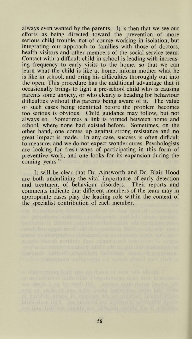 always even wanted by the parents. It is then that we see our efforts as being directed toward the prevention of more serious child trouble, not of course working in isolation, but integrating our approach to families with those of doctors, health visitors and other members of the social service team. Contact with a difficult child in school is leading with increas- ing frequency to early visits to the home, so that we can learn what the child is like at home, inform mother what he is like in school, and bring his difficulties thoroughly out into the open. This procedure has the additional advantage that it occasionally brings to light a pre-school child who is causing parents some anxiety, or who clearly is heading for behaviour difficulties without tho parents being aware of it. The value of such cases being identified before the problem becomes too serious is obvious. Child guidance may follow, but not always so. Sometimes a link is formed between home and school, where none had existed before. Sometimes, on the other hand, one comes up against strong resistance and no great impact is made. In any case, success is often difficult to measure, and we do not expect wonder cures. Psychologists are looking for fresh ways of participating in this form of preventive work, and one looks for its expansion during the coming years.” It will be clear that Dr. Ainsworth and Dr. Blair Hood are both underlining the vital importance of early detection and treatment of behaviour disorders. Their reports and comments indicate that different members of the team may in appropriate cases play the leading role within the context of the specialist contribution of each member.