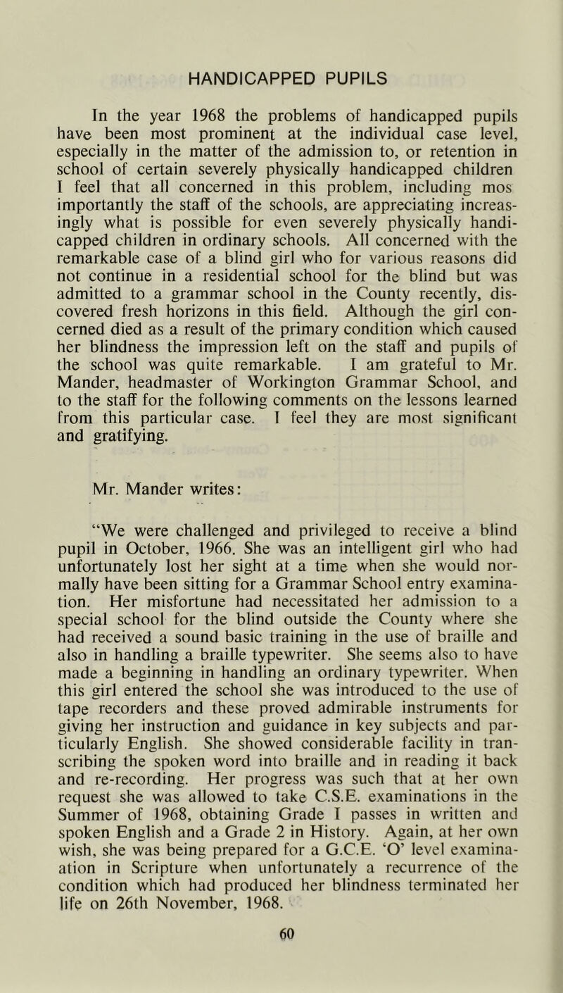HANDICAPPED PUPILS In the year 1968 the problems of handicapped pupils have been most prominent at the individual case level, especially in the matter of the admission to, or retention in school of certain severely physically handicapped children I feel that all concerned in this problem, including mos importantly the staff of the schools, are appreciating increas- ingly what is possible for even severely physically handi- capped children in ordinary schools. All concerned with the remarkable case of a blind girl who for various reasons did not continue in a residential school for the blind but was admitted to a grammar school in the County recently, dis- covered fresh horizons in this field. Although the girl con- cerned died as a result of the primary condition which caused her blindness the impression left on the staff and pupils of the school was quite remarkable. I am grateful to Mr. Mander, headmaster of Workington Grammar School, and to the staff for the following comments on the lessons learned from this particular case. 1 feel they are most significant and gratifying. Mr. Mander writes: “We were challenged and privileged to receive a blind pupil in October, 1966. She was an intelligent girl who had unfortunately lost her sight at a time when she would nor- mally have been sitting for a Grammar School entry examina- tion. Her misfortune had necessitated her admission to a special school for the blind outside the County where she had received a sound basic training in the use of braille and also in handling a braille typewriter. She seems also to have made a beginning in handling an ordinary typewriter. When this girl entered the school she was introduced to the use of tape recorders and these proved admirable instruments for giving her instruction and guidance in key subjects and par- ticularly English. She showed considerable facility in tran- scribing the spoken word into braille and in reading it back and re-recording. Her progress was such that at her own request she was allowed to take C.S.E. examinations in the Summer of 1968, obtaining Grade 1 passes in written and spoken English and a Grade 2 in History. Again, at her own wish, she was being prepared for a G.C.E. ‘O’ level examina- ation in Scripture when unfortunately a recurrence of the condition which had produced her blindness terminated her life on 26th November, 1968.