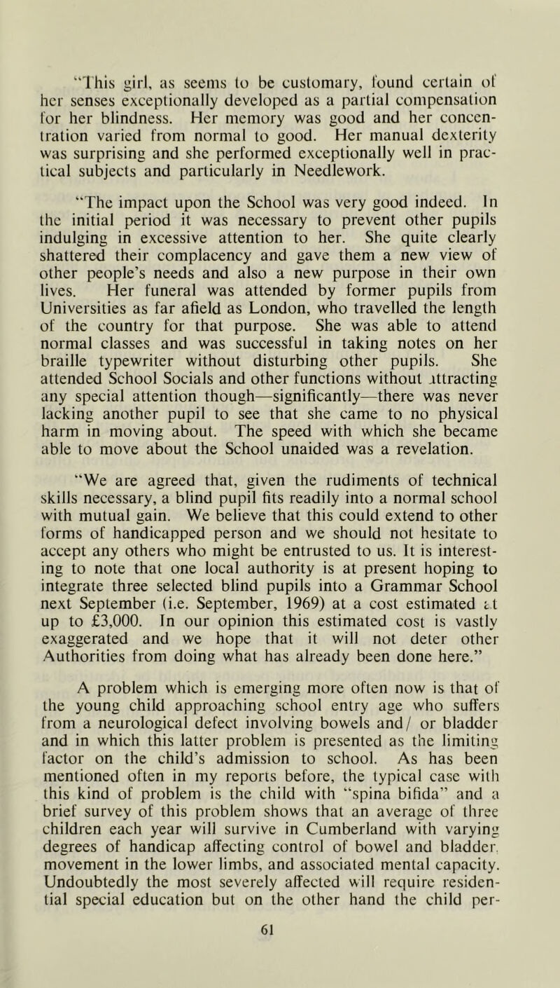 'Ihis girl, as seems lo be customary, found certain of her senses exceptionally developed as a partial compensation for her blindness. Her memory was good and her concen- tration varied from normal to good. Her manual dexterity was surprising and she performed exceptionally well in prac- tical subjects and particularly in Needlework. “The impact upon the School was very good indeed. In the initial period it was necessary to prevent other pupils indulging in excessive attention to her. She quite clearly shattered their complacency and gave them a new view of other people’s needs and also a new purpose in their own lives. Her funeral was attended by former pupils from Universities as far afield as London, who travelled the length of the country for that purpose. She was able to attend normal classes and was successful in taking notes on her braille typewriter without disturbing other pupils. She attended School Socials and other functions without attracting any special attention though—significantly—there was never lacking another pupil to see that she came to no physical harm in moving about. The speed with which she became able to move about the School unaided was a revelation. “We are agreed that, given the rudiments of technical skills necessary, a blind pupil fits readily into a normal school with mutual gain. We believe that this could extend to other forms of handicapped person and we should not hesitate to accept any others who might be entrusted to us. It is interest- ing to note that one local authority is at present hoping to integrate three selected blind pupils into a Grammar School next September (i.e. September, 1969) at a cost estimated tt up to £3,000. In our opinion this estimated cost is vastly exaggerated and we hope that it will not deter other Authorities from doing what has already been done here.” A problem which is emerging more often now is that of the young child approaching school entry age who suffers from a neurological defect involving bowels and/ or bladder and in which this latter problem is presented as the limiting factor on the child’s admission to school. As has been mentioned often in my reports before, the typical case with this kind of problem is the child with “spina bifida” and a brief survey of this problem shows that an average of three children each year will survive in Cumberland with varying degrees of handicap affecting control of bowel and bladder, movement in the lower limbs, and associated mental capacity. Undoubtedly the most severely affected will require residen- tial special education but on the other hand the child per-