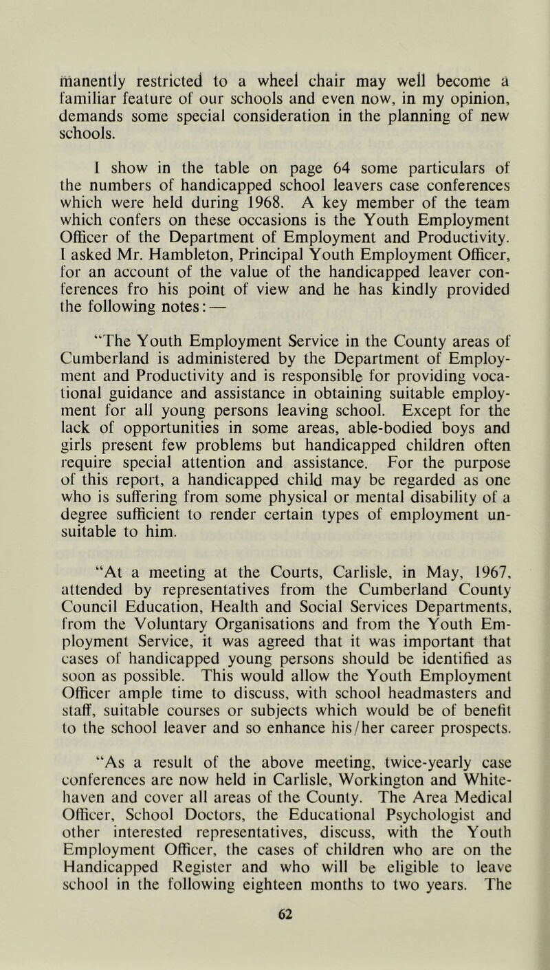 manently restricted to a wheel chair may well become a I'amiliar feature of our schools and even now, in my opinion, demands some special consideration in the planning of new schools. 1 show in the table on page 64 some particulars of the numbers of handicapped school leavers case conferences which were held during 1968. A key member of the team which confers on these occasions is the Youth Employment Officer of the Department of Employment and Productivity. 1 asked Mr. Hambleton, Principal Youth Employment Officer, for an account of the value of the handicapped leaver con- ferences fro his point of view and he has kindly provided the following notes: — “The Youth Employment Service in the County areas of Cumberland is administered by the Department of Employ- ment and Productivity and is responsible for providing voca- tional guidance and assistance in obtaining suitable employ- ment for all young persons leaving school. Except for the lack of opportunities in some areas, able-bodied boys and girls present few problems but handicapped children often require special attention and assistance. For the purpose of this report, a handicapped child may be regarded as one who is suffering from some physical or mental disability of a degree sufficient to render certain types of employment un- suitable to him. “At a meeting at the Courts, Carlisle, in May, 1967, attended by representatives from the Cumberland County Council Education, Health and Social Services Departments, from the Voluntary Organisations and from the Youth Em- ployment Service, it was agreed that it was important that cases of handicapped young persons should be identified as soon as possible. This would allow the Youth Employment Officer ample time to discuss, with school headmasters and staff, suitable courses or subjects which would be of benefit to the school leaver and so enhance his/her career prospects. “As a result of the above meeting, twice-yearly case conferences are now held in Carlisle, Workington and White- haven and cover all areas of the County. The Area Medical Officer, School Doctors, the Educational Psychologist and other interested representatives, discuss, with the Youth Employment Officer, the cases of children who are on the Handicapped Register and who will be eligible to leave school in the following eighteen months to two years. The