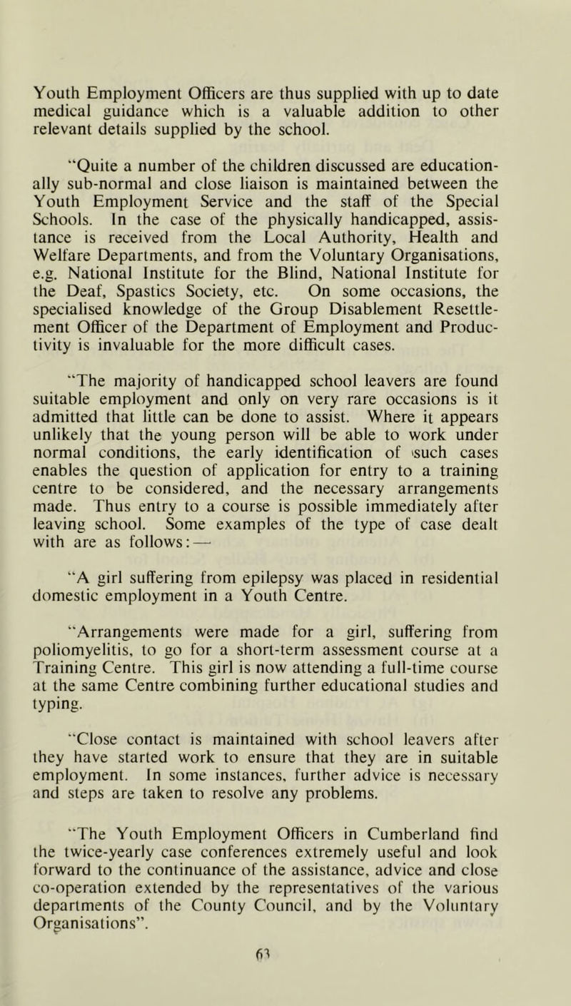 Youth Employment Officers are thus supplied with up to date medical guidance which is a valuable addition to other relevant details supplied by the school. “Quite a number of the children discussed are education- ally sub-normal and close liaison is maintained between the Youth Employment Service and the staff of the Special Schools. In the case of the physically handicapped, assis- tance is received from the Local Authority, Health and Welfare Departments, and from the Voluntary Organisations, e.g. National Institute for the Blind, National Institute for the Deaf, Spastics Society, etc. On some occasions, the specialised knowledge of the Group Disablement Resettle- ment Officer of the Department of Employment and Produc- tivity is invaluable for the more difficult cases. “The majority of handicapped school leavers are found suitable employment and only on very rare occasions is it admitted that little can be done to assist. Where it appears unlikely that the young person will be able to work under normal conditions, the early identification of ^such cases enables the question of application for entry to a training centre to be considered, and the necessary arrangements made. Thus entry to a course is possible immediately after leaving school. Some examples of the type of case dealt with are as follows: — “A girl suffering from epilepsy was placed in residential domestic employment in a Youth Centre. “Arrangements were made for a girl, suffering from poliomyelitis, to go for a short-term assessment course at a Training Centre. This girl is now attending a full-time course at the same Centre combining further educational studies and typing. “Close contact is maintained with school leavers after they have started work to ensure that they are in suitable employment. In some instances, further advice is neces.sary and steps are taken to resolve any problems. “The Youth Employment Officers in Cumberland find the twice-yearly case conferences extremely useful and look forward to the continuance of the assistance, advice and close co-operation extended by the representatives of the various departments of the County Council, and by the Voluntary Organisations”. fit
