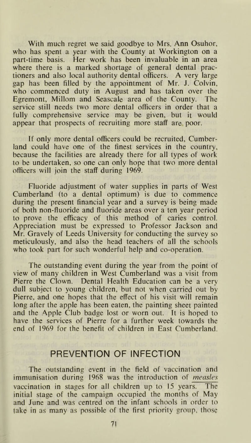 With much regret we said goodbye to Mrs. Ann Osuhor, who has spent a year with the County at Workington on a part-time basis. Her work has been invaluable in an area where there is a marked shortage of general dental prac- tioners and also local authority dental officers. A very large gap has been filled by the appointment of Mr. J. Colvin, who commenced duty in August and has taken over the Egremont, Millom and Seascale area of the County. The service still needs two more dental officers in order that a fully comprehensive service may be given, but it would appear that prospects of recruiting more staff are poor. If only more dental officers could be recruited, Cumber- land could have one of the finest services in the country, because the facilities are already there for all types of work to be undertaken, so one can only hope that two more dental officers will join the staff during 1969. Fluoride adjustment of water supplies in parts of West Cumberland (to a dental optimum) is due to commence during the present financial year and a survey is being made of both non-fluoride and fluoride areas over a ten year period to prove the efficacy of this method of caries control. Appreciation must be expressed to Professor Jackson and Mr. Gravely of Leeds University for conducting the survey so meticulously, and also the head teachers of all the schools who took part for such wonderful help and co-operation. The outstanding event during the year from the point of view of many children in West Cumberland was a visit from Pierre the Clown. Dental Health Education can be a very dull subject to young children, but not when carried out by Pierre, and one hopes that the effect of his visit will remain long after the apple has been eaten, the painting sheet painted and the Apple Club badge lost or worn out. It is hoped to have the services of Pierre for a further week towards the end of 1969 for the benefit of children in East Cumberland. PREVENTION OF INFECTION The outstanding event in the field of vaccination and immunisation during 1968 was the introduction of measles vaccination in stages for all children up to 15 years. The initial stage of the campaign occupied the months of May and June and was centred on the infant schools in order to lake in as many as possible of the first priority group, tho.se