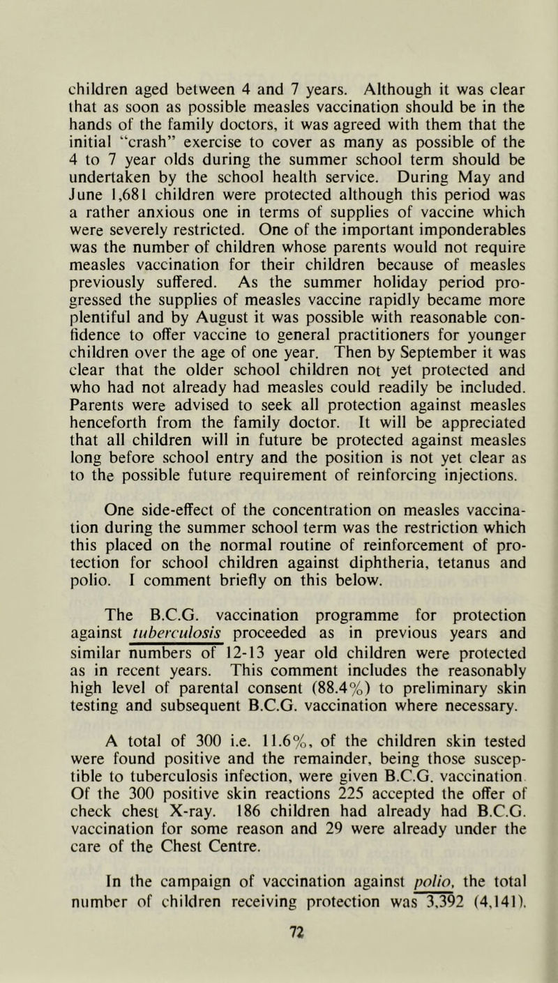 children aged between 4 and 7 years. Although it was clear that as soon as possible measles vaccination should be in the hands of the family doctors, it was agreed with them that the initial “crash” exercise to cover as many as possible of the 4 to 7 year olds during the summer school term should be undertaken by the school health service. During May and June 1,681 children were protected although this period was a rather anxious one in terms of supplies of vaccine which were severely restricted. One of the important imponderables was the number of children whose parents would not require measles vaccination for their children because of measles previously suffered. As the summer holiday period pro- gressed the supplies of measles vaccine rapidly became more plentiful and by August it was possible with reasonable con- fidence to offer vaccine to general practitioners for younger children over the age of one year. Then by September it was clear that the older school children not yet protected and who had not already had measles could readily be included. Parents were advised to seek all protection against measles henceforth from the family doctor. It will be appreciated that all children will in future be protected against measles long before school entry and the position is not yet clear as to the possible future requirement of reinforcing injections. One side-effect of the concentration on measles vaccina- tion during the summer school term was the restriction which this placed on the normal routine of reinforcement of pro- tection for school children against diphtheria, tetanus and polio. I comment briefly on this below. The B.C.G. vaccination programme for protection against tuberculosis proceeded as in previous years and similar numbers of 12-13 year old children were protected as in recent years. This comment includes the reasonably high level of parental consent (88.4%) to preliminary skin testing and subsequent B.C.G. vaccination where necessary. A total of 300 i.e. 11.6%, of the children skin tested were found positive and the remainder, being those suscep- tible to tuberculosis infection, were given B.C.G. vaccination Of the 300 positive skin reactions 225 accepted the offer of check chest X-ray. 186 children had already had B.C.G. vaccination for some reason and 29 were already under the care of the Chest Centre. In the campaign of vaccination against polio, the total number of children receiving protection was 3.392 (4,141).