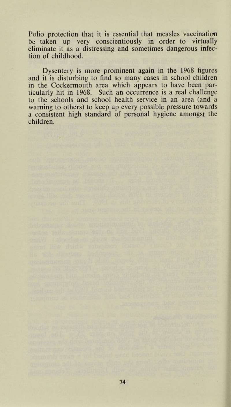 Polio protection that it is essential that measles vaccination be taken up very conscientiously in order to virtually eliminate it as a distressing and sometimes dangerous infec- tion of childhood. Dysentery is more prominent again in the 1968 figures and it is disturbing to find so many cases in school children in the Cockermouth area which appears to have been par- ticularly hit in 1968. Such an occurrence is a real challenge to the schools and school health service in an area (and a warning to others) to keep up every possible pressure towards a consistent high standard of personal hygiene amongst the children.