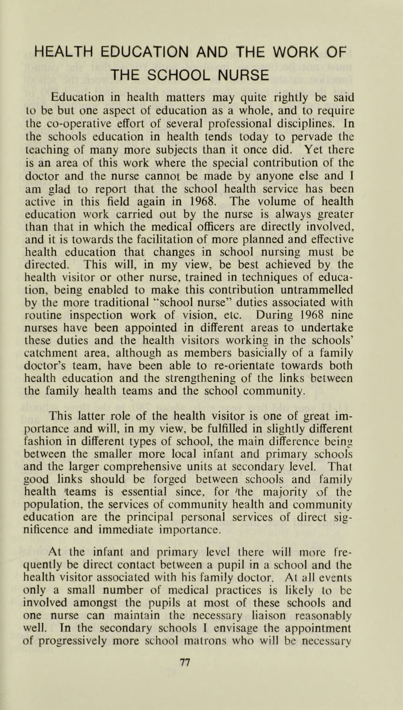 HEALTH EDUCATION AND THE WORK OF THE SCHOOL NURSE Education in health matters may quite rightly be said to be but one aspect of education as a whole, and to require the co-operative effort of several professional disciplines. In the schools education in health tends today to pervade the teaching of many more subjects than it once did. Yet there is an area of this work where the special contribution of the doctor and the nurse cannot be made by anyone else and I am glad to report that the school health service has been active in this field again in 1968. The volume of health education work carried out by the nurse is always greater than that in which the medical officers are directly involved, and it is towards the facilitation of more planned and effective health education that changes in school nursing must be directed. This will, in my view, be best achieved by the health visitor or other nurse, trained in techniques of educa- tion, being enabled to make this contribution untrammelled by the more traditional “school nurse” duties associated with routine inspection work of vision, etc. During 1968 nine nurses have been appointed in different areas to undertake these duties and the health visitors working in the schools’ catchment area, although as members basicially of a family doctor’s team, have been able to re-orientate towards both health education and the strengthening of the links between the family health teams and the school community. This latter role of the health visitor is one of great im- portance and will, in my view, be fulfilled in slightly different fashion in different types of school, the main difference being between the smaller more local infant and primary schools and the larger comprehensive units at secondary level. That good links should be forged between schools and family health teams is essential since, for the majority of the population, the services of community health and community education are the principal personal services of direct sig- nificence and immediate importance. At the infant and primary level there will more fre- quently be direct contact between a pupil in a school and the health visitor associated with his family doctor. At all events only a small number of medical practices is likely to be involved amongst the pupils at most of these schools and one nurse can maintain the necessary liaison reasonably well. In the secondary schools I envisage the appointment of progressively more school matrons who will be necessary