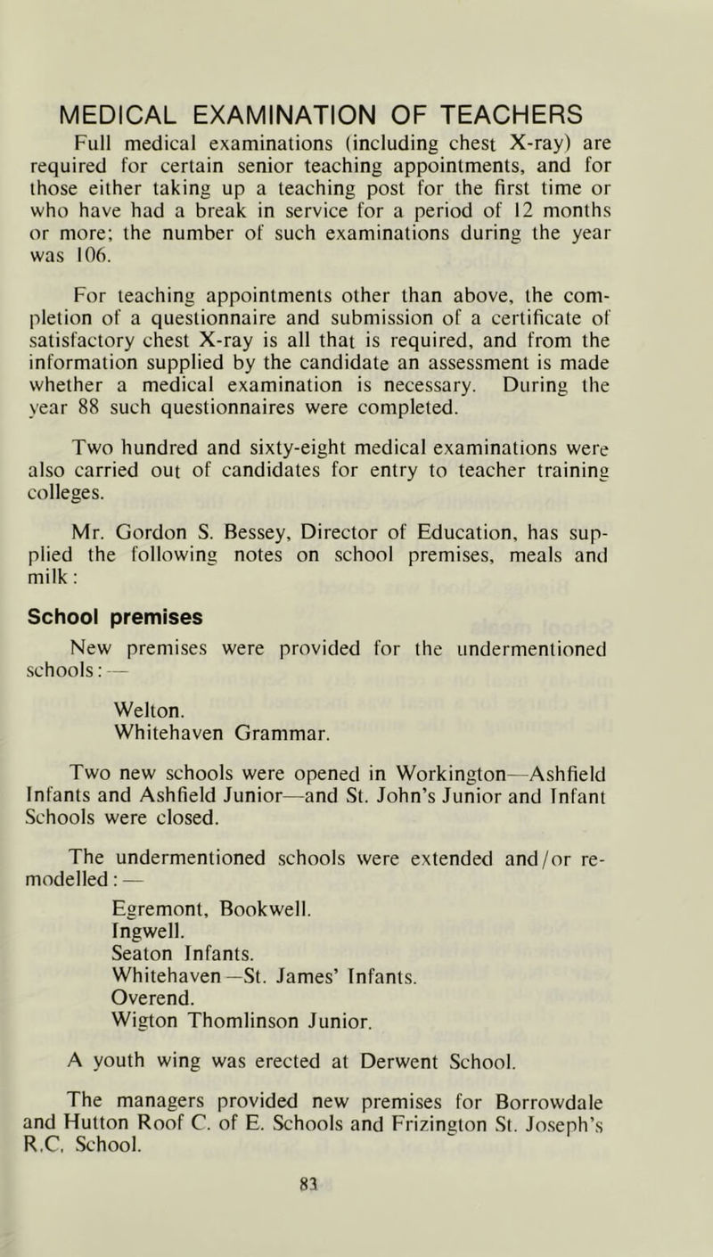 MEDICAL EXAMINATION OF TEACHERS Full medical examinations (including chest X-ray) are required for certain senior teaching appointments, and for those either taking up a teaching post for the first time or who have had a break in service for a period of 12 months or more; the number of such examinations during the year was 106. For teaching appointments other than above, the com- pletion of a questionnaire and submission of a certificate of satisfactory chest X-ray is all that is required, and from the information supplied by the candidate an assessment is made whether a medical examination is necessary. During the year 88 such questionnaires were completed. Two hundred and sixty-eight medical examinations were also carried out of candidates for entry to teacher training colleges. Mr. Gordon S. Bessey, Director of Education, has sup- plied the following notes on school premises, meals and milk : School premises New premises were provided for the undermentioned schools: — Welton. Whitehaven Grammar. Two new schools were opened in Workington—Ashfield Infants and Ashfield Junior—and St. John’s Junior and Infant Schools were closed. The undermentioned schools were extended and/or re- modelled : — Egremont, Bookwell. Ingwell. Seaton Infants. Whitehaven —St. James’ Infants. Overend. Wigton Thomlinson Junior. A youth wing was erected at Derwent School. The managers provided new premises for Borrowdale and Hutton Roof C. of E. Schools and Erizington St. Jo.seph’s R.C. School.