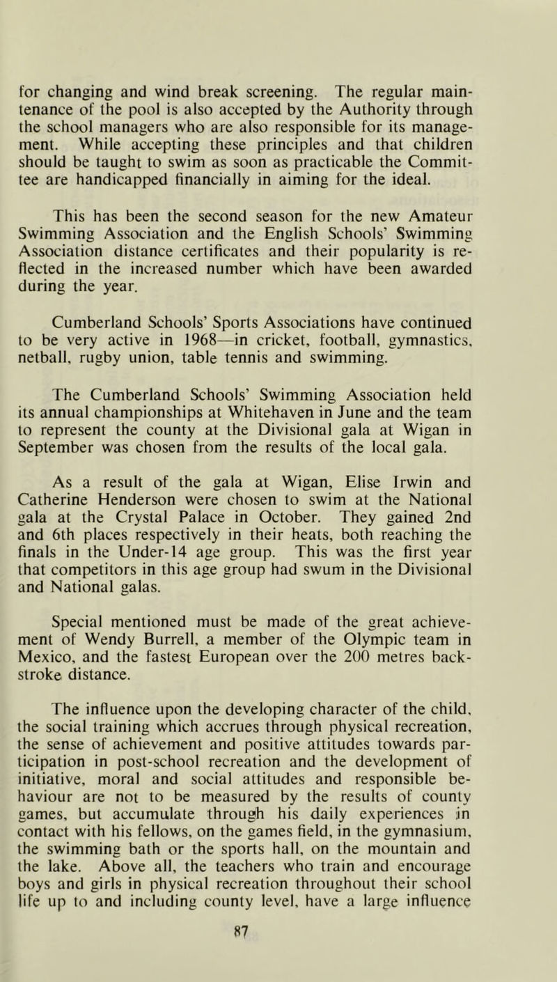 for changing and wind break screening. The regular main- tenance of the pool is also accepted by the Authority through the school managers who are also responsible for its manage- ment. While accepting these principles and that children should be taught to swim as soon as practicable the Commit- tee are handicapped financially in aiming for the ideal. This has been the second season for the new Amateur Swimming Association and the English Schools’ Swimming Association distance certificates and their popularity is re- flected in the increased number which have been awarded during the year. Cumberland Schools’ Sports Associations have continued to be very active in 1968—in cricket, football, gymnastics, netball, rugby union, table tennis and swimming. The Cumberland Schools’ Swimming Association held its annual championships at Whitehaven in June and the team to represent the county at the Divisional gala at Wigan in September was chosen from the results of the local gala. As a result of the gala at Wigan, Elise Irwin and Catherine Henderson were chosen to swim at the National gala at the Crystal Palace in October. They gained 2nd and 6th places respectively in their heats, both reaching the finals in the Under-14 age group. This was the first year that competitors in this age group had swum in the Divisional and National galas. Special mentioned must be made of the great achieve- ment of Wendy Burrell, a member of the Olympic team in Mexico, and the fastest European over the 200 metres back- stroke distance. The influence upon the developing character of the child, the social training which accrues through physical recreation, the sense of achievement and positive attitudes towards par- ticipation in post-school recreation and the development of initiative, moral and social attitudes and responsible be- haviour are not to be measured by the results of county games, but accumulate through his daily experiences in contact with his fellows, on the games field, in the gymnasium, the swimming bath or the sports hall, on the mountain and the lake. Above all, the teachers who train and encourage boys and girls in physical recreation throughout their school life up to and including county level, have a large influence