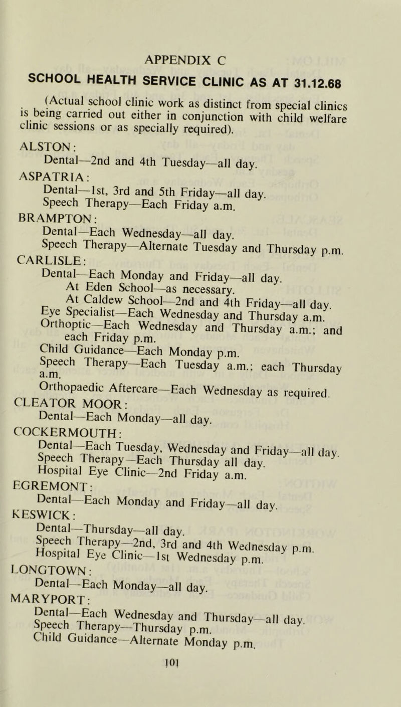 APPENDIX C SCHOOL HEALTH SERVICE CLINIC AS AT 31.12.68 (Actual school clinic work as distinct from special clinics IS being earned out either in conjunction with child welfare clinic sessions or as specially required). ALSTON: Dental—2nd and 4th Tuesday—all day. ASPATRIA: Dental—1st, 3rd and 5th Friday—all day. Speech Therapy—Each Friday a.m. BRAMPTON: Dental—Each Wednesday—all day. Speech Therapy—Alternate Tuesday and Thursday p m CARLISLE: Dental Each Monday and Friday-—all day. At Eden School—as necessary. c Caldew School—2nd and 4th Friday—all day. Eye Specialist—Each Wednesday and Thursday am Orthoptic-Each Wednesday and Thursday a.m - and each Friday p.m. Child Guidance—Each Monday p.m. Speech Therapy—Each Tuesday a.m.; each Thursday Orthopaedic Aftercare—Each Wednesday as required CLEATOR MOOR: Dental—Each Monday—all day. COCKERMOUTH: Tue^ay, Wednesday and Friday—all day. Speech Therapy—Each Thursday all day Hospital Eye Clinic—2nd Friday a.m. EGREMONT: Dental-Each Monday and Friday-all day KESWICK: Dental—Thursday—all day. Speech Therapy—2nd. 3rd and 4ih Werinesdav n nr Hospital Eye Clinic -Isi Wednesday p m LONGTOWN : Dental—Each Monday—all day. MARYPORT: w Wednesday and Thursday-all day Speech Therapy—Thursday p.m. ^ Chdd Guidance—Alternate Monday p.m. |0I