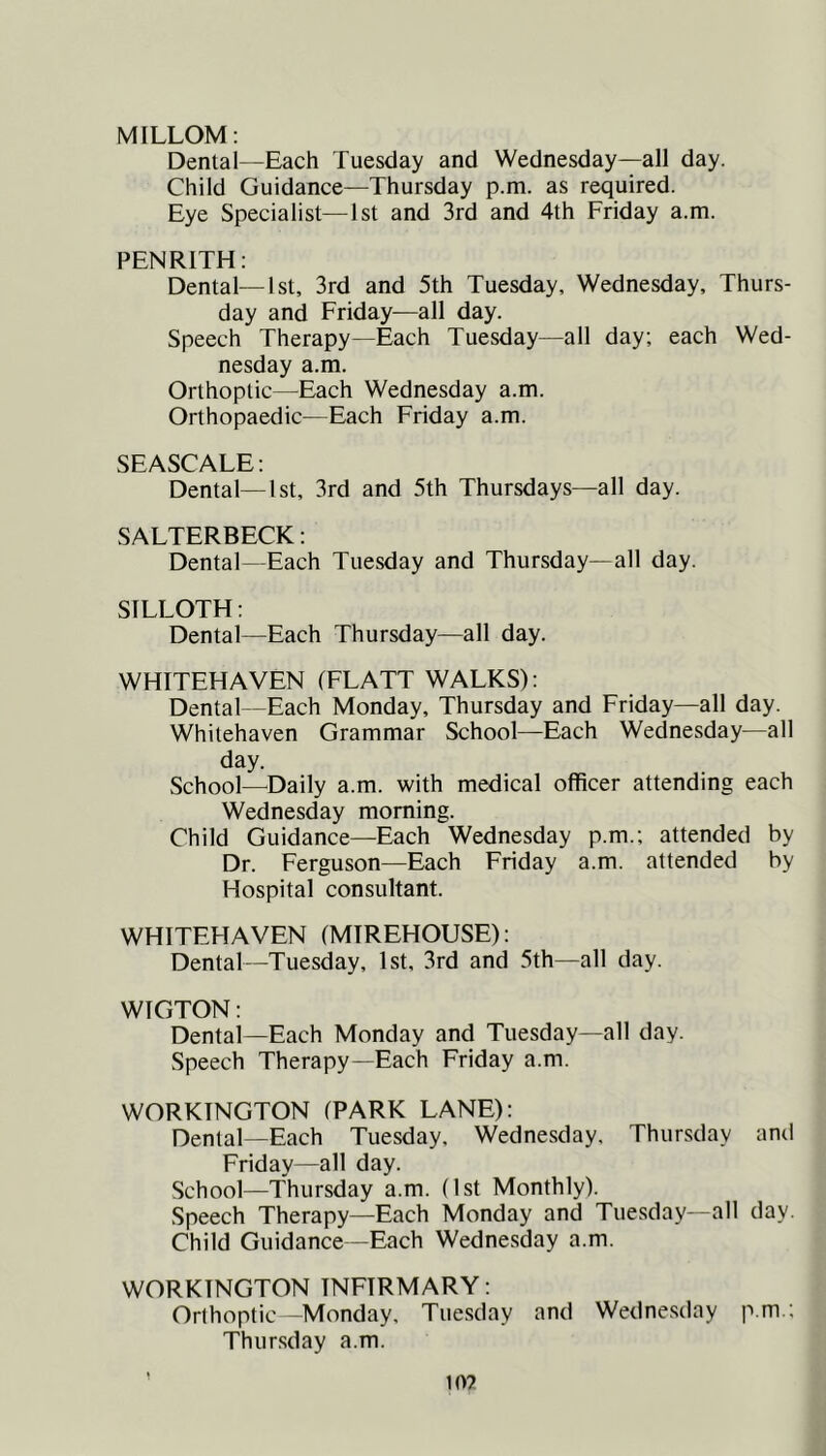 MILLOM: Dental—Each Tuesday and Wednesday—all day. Child Guidance—Thursday p.m. as required. Eye Specialist—1st and 3rd and 4th Friday a.m. PENRITH: Dental—1st, 3rd and 5th Tuesday, Wednesday, Thurs- day and Friday—all day. Speech Therapy—Each Tuesday—all day; each Wed- nesday a.m. Orthoptic—^Each Wednesday a.m. Orthopaedic—Each Friday a.m. SEASCALE: Dental—1st, 3rd and 5th Thursdays—all day. SALTERBECK: Dental—Each Tuesday and Thursday—all day. SILLOTH: Dental—Each Thursday—all day. WHITEHAVEN (FLATT WALKS): Dental—Each Monday, Thursday and Friday—all day. Whitehaven Grammar School—Each Wednesday—all day. School—^Daily a.m. with medical officer attending each Wednesday morning. Child Guidance—Each Wednesday p.m.; attended by Dr. Ferguson—Each Friday a.m. attended by Hospital consultant. WHITEFIAVEN (MIREHOUSE): Dental—Tuesday, 1st, 3rd and 5th—all day. WIGTON: Dental—Each Monday and Tuesday—all day. Speech Therapy—Each Friday a.m. WORKINGTON (PARK LANE): Denial—Each Tuesday, Wednesday, Thursday and Friday—all day. School—Thursday a.m. (1st Monthly). Speech Therapy—Each Monday and Tuesday—all day. Child Guidance—Each Wednesday a.m. WORKINGTON INFIRMARY: Orthoptic—Monday, Tue.sday and Wednesday p.m.; Thursday a.m. to?