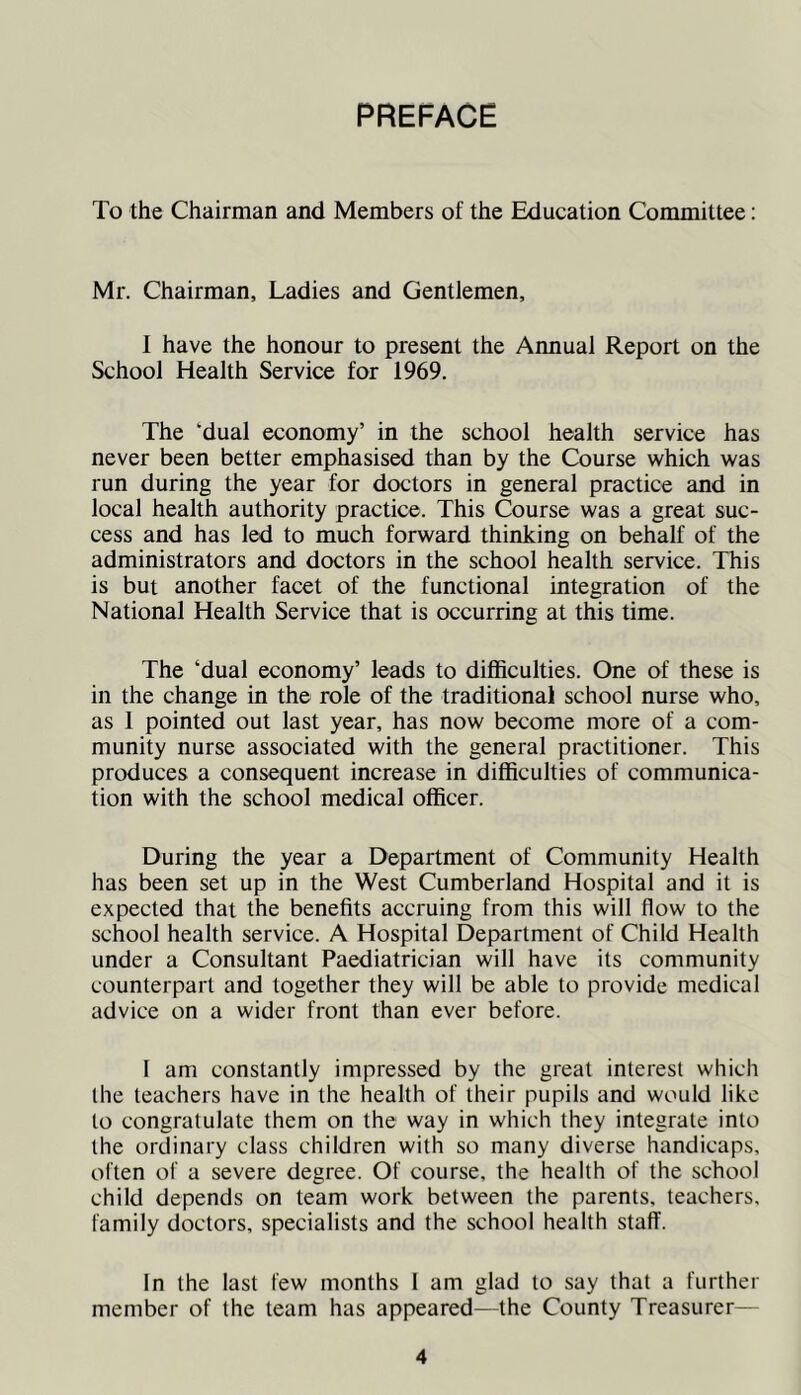 PREFACE To the Chairman and Members of the Education Committee: Mr. Chairman, Ladies and Gentlemen, I have the honour to present the Annual Report on the School Health Service for 1969. The ‘dual economy’ in the school health service has never been better emphasised than by the Course which was run during the year for doctors in general practice and in local health authority practice. This Course was a great suc- cess and has led to much forward thinking on behalf of the administrators and doctors in the school health service. This is but another facet of the functional integration of the National Health Service that is occurring at this time. The ‘dual economy’ leads to difficulties. One of these is in the change in the role of the traditional school nurse who, as 1 pointed out last year, has now become more of a com- munity nurse associated with the general practitioner. This produces a consequent increase in difficulties of communica- tion with the school medical officer. During the year a Department of Community Health has been set up in the West Cumberland Hospital and it is expected that the benefits accruing from this will flow to the school health service. A Hospital Department of Child Health under a Consultant Paediatrician will have its community counterpart and together they will be able to provide medical advice on a wider front than ever before. I am constantly impressed by the great interest which the teachers have in the health of their pupils and would like to congratulate them on the way in which they integrate into the ordinary class children with so many diverse handicaps, often of a severe degree. Of course, the health of the school child depends on team work between the parents, teachers, family doctors, specialists and the school health staff. In the last few months I am glad to say that a further member of the team has appeared—the County Treasurer—