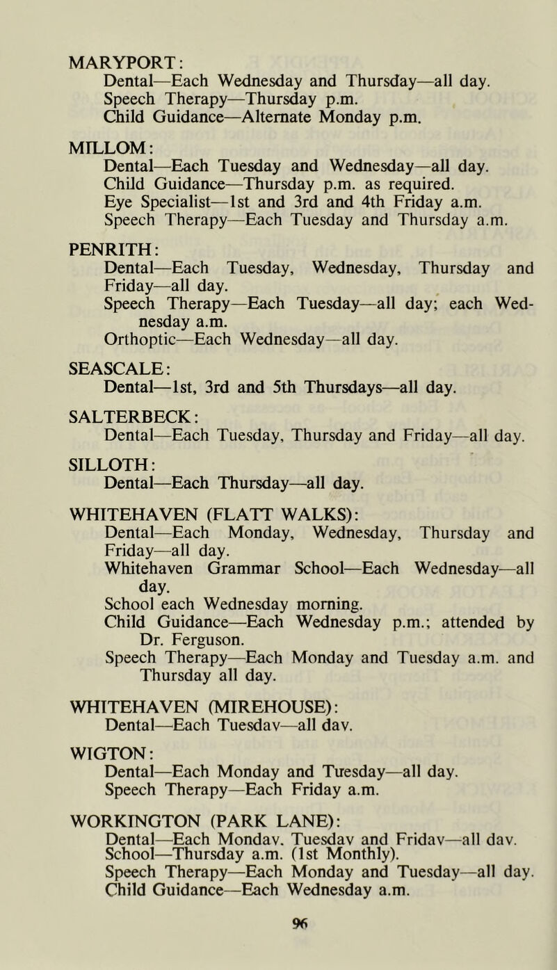 MARYPORT: Dental—Each Wednesday and Thursday—all day. Speech Therapy—Thursday p.m. Child Guidance—Alternate Monday p.m. MTLLOM: Dental—Each Tuesday and Wednesday—all day. Child Guidance—Thursday p.m. as required. Eye Specialist—1st and 3rd and 4th Friday a.m. Speech Therapy—Each Tuesday and Thursday a.m. PENRITH: Dental—Each Tuesday, Wednesday, Thursday and Friday—all day. Speech Therapy—Each Tuesday—all day; each Wed- nesday a.m. Orthoptic—Each Wednesday—all day. SEASCALE: Dental—1st, 3rd and 5th Thursdays—all day. SALTERBECK; Dental—Each Tuesday, Thursday and Friday—all day. SILLOTH: Dental—Each Thursday—all day. WHITEHAVEN (FLATT WALKS): Dental—Each Monday, Wednesday, Thursday and Friday—all day. Whitehaven Grammar School—Each Wednesday—all day. School each Wednesday morning. Child Guidance—Each Wednesday p.m.; attended by Dr. Ferguson. Speech Therapy—Each Monday and Tuesday a.m. and Thursday all day. WHITEHAVEN (MIREHOUSE): Dental—Each Tuesday—all dav. W1GTON: Dental—Each Monday and Tuesday—all day. Speech Therapy—Each Friday a.m. WORKINGTON (PARK LANE): Dental—Each Monday. Tuesday and Friday—all dav. School—Thursday a.m. (1st Monthly). Speech Therapy—Each Monday and Tuesday—all day. Child Guidance—Each Wednesday a.m. %