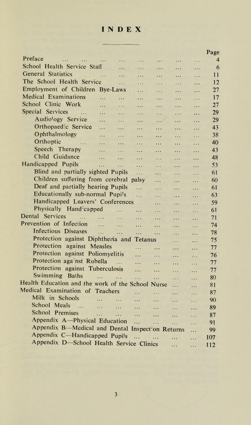 INDEX Preface School Health Service Stall General Statistics The School Health Service Employment of Children Bye-Laws Medical Examinations School Clinic Work Special Services Audio'ogy Service Orthopaedic Service Ophthalmology Orthoptic Speech Therapy Child Guidance Handicapped Pupils Blind and partially sighted Pupils Children suffering from cerebral palsy Deaf and partially hearing Pupils Educationally sub-normal Pupi’s Handicapped Leavers’ Conferences Physically Hand'capped Dental Services Prevention of Infection Infectious Diseases Protection against Diphtheria and Tetanus Protection against Measles Protection against Poliomyelitis Protection aga'nst Rubella Protection against Tuberculosis Swimming Baths Health Education and the work of the School N Medical Examination of Teachers Milk in Schools School Meals School Premises Appendix A—Physical Education ... rse Appendix B—Medical and Dental Inspect'on Retu Appendix C—Handicapped Pupils ... Appendix D—School Health Service Clinics ms Page 4 6 11 12 27 17 27 29 29 43 38 40 43 48 53 61 60 61 63 59 61 71 74 78 75 77 76 77 77 80 81 87 90 89 87 91 99 107 112