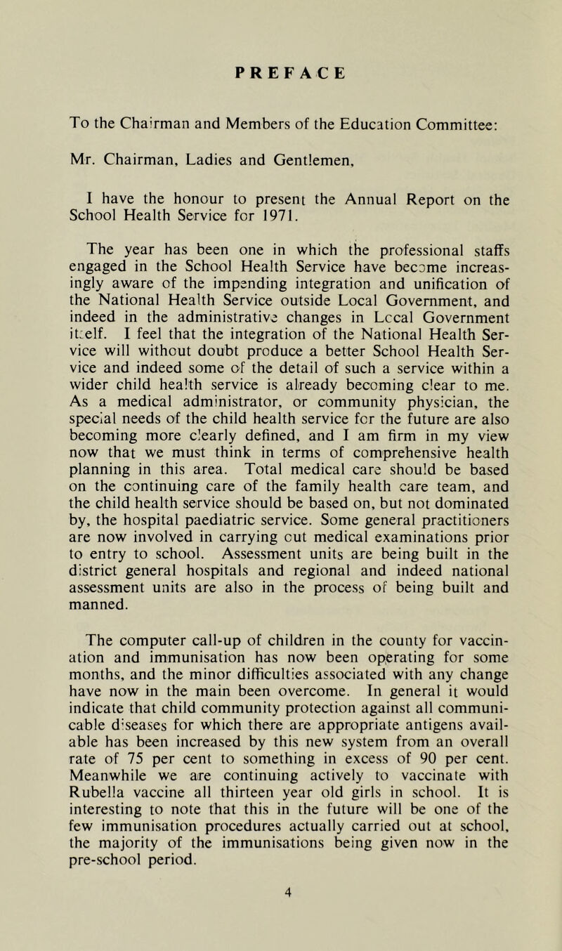 PREFACE To the Chairman and Members of the Education Committee: Mr. Chairman, Ladies and Gentlemen, I have the honour to present the Annual Report on the School Health Service for 1971. The year has been one in which the professional staffs engaged in the School Health Service have become increas- ingly aware of the impending integration and unification of the National Health Service outside Local Government, and indeed in the administrative changes in Lccal Government it:elf. I feel that the integration of the National Health Ser- vice will without doubt produce a better School Health Ser- vice and indeed some of the detail of such a service within a wider child health service is already becoming clear to me. As a medical administrator, or community physician, the special needs of the child health service for the future are also becoming more clearly defined, and I am firm in my view now that we must think in terms of comprehensive health planning in this area. Total medical care should be based on the continuing care of the family health care team, and the child health service should be based on, but not dominated by, the hospital paediatric service. Some general practitioners are now involved in carrying cut medical examinations prior to entry to school. Assessment units are being built in the district general hospitals and regional and indeed national assessment units are also in the process of being built and manned. The computer call-up of children in the county for vaccin- ation and immunisation has now been operating for some months, and the minor difficulties associated with any change have now in the main been overcome. In general it would indicate that child community protection against all communi- cable d'seases for which there are appropriate antigens avail- able has been increased by this new system from an overall rate of 75 per cent to something in excess of 90 per cent. Meanwhile we are continuing actively to vaccinate with Rubella vaccine all thirteen year old girls in school. It is interesting to note that this in the future will be one of the few immunisation procedures actually carried out at school, the majority of the immunisations being given now in the pre-school period.