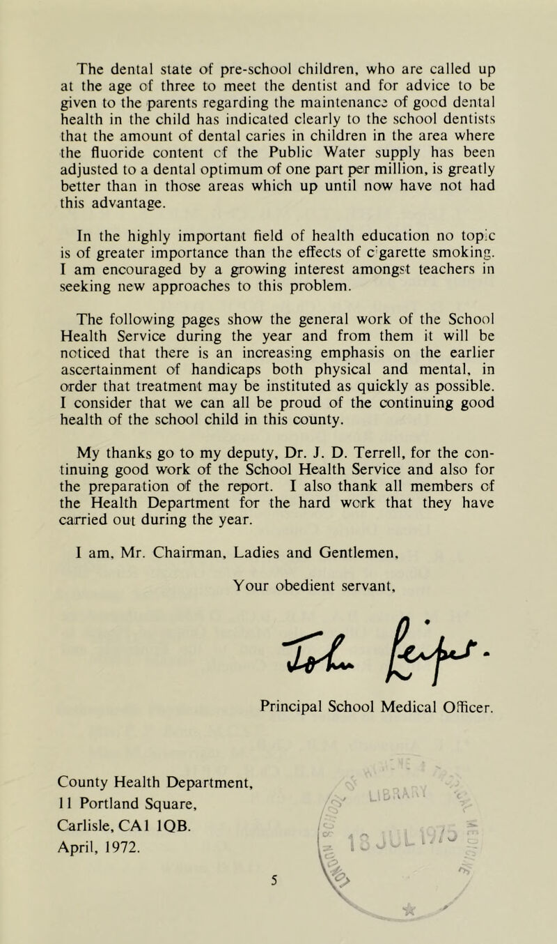 The dental state of pre-school children, who are called up at the age of three to meet the dentist and for advice to be given to the parents regarding the maintenance of good dental health in the child has indicated clearly to the school dentists that the amount of dental caries in children in the area where the fluoride content cf the Public Water supply has been adjusted to a dental optimum of one part per million, is greatly better than in those areas which up until now have not had this advantage. In the highly important field of health education no topic is of greater importance than the effects of c'garette smoking. I am encouraged by a growing interest amongst teachers in seeking new approaches to this problem. The following pages show the general work of the School Health Service during the year and from them it will be noticed that there is an increasing emphasis on the earlier ascertainment of handicaps both physical and mental, in order that treatment may be instituted as quickly as possible. I consider that we can all be proud of the continuing good health of the school child in this county. My thanks go to my deputy. Dr. J. D. Terrell, for the con- tinuing good work of the School Health Service and also for the preparation of the report. I also thank all members of the Health Department for the hard work that they have carried out during the year. I am. Mr. Chairman, Ladies and Gentlemen, Your obedient servant. Principal School Medical Officer. County Health Department, 11 Portland Square, Carlisle, CAl IQB. April, 1972.