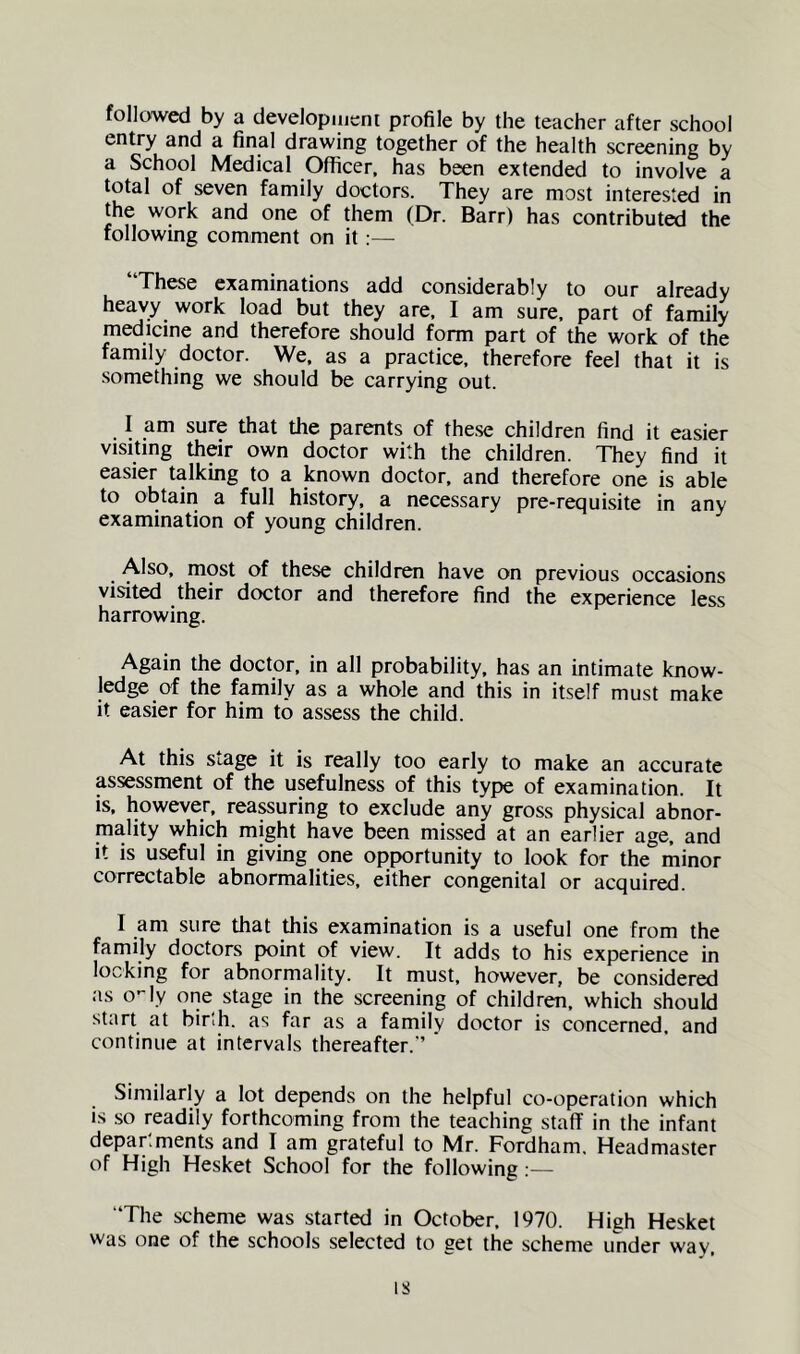 followed by a developmcni profile by the teacher after school entry and a final drawing together of the health screening by a School Medical Officer, has been extended to involve a total of seven family doctors. They are most interested in the work and one of them (Dr. Barr) has contributed the following comment on it:— These examinations add considerably to our already heavy work load but they are, I am sure, part of family medicine and therefore should form part of the work of the family doctor. We. as a practice, therefore feel that it is something we should be carrying out. I am sure that the parents of these children find it easier visiting their own doctor with the children. They find it easier talking to a known doctor, and therefore one is able to obtain a full history, a necessary pre-requisite in any examination of young children. Also, most of these children have on previous occasions visited their doctor and therefore find the experience less harrowing. Again the doctor, in all probability, has an intimate know- ledge of the family as a whole and this in itself must make it easier for him to assess the child. At this stage it is really too early to make an accurate assessment of the usefulness of this type of examination. It is. however, reassuring to exclude any gross physical abnor- mality which might have been missed at an earlier age. and It is useful in giving one opportunity to look for the minor correctable abnormalities, either congenital or acquired. I am sure that this examination is a useful one from the family doctors point of view. It adds to his experience in locking for abnormality. It must, however, be considered as o-ly one stage in the screening of children, which should start at birlh. as far as a family doctor is concerned, and continue at intervals thereafter.’’ Similarly a lot depends on the helpful co-operation which is so readily forthcoming from the teaching staff in the infant depar.ments and I am grateful to Mr. Fordham. Headmaster of High Hesket School for the following;— “The scheme was started in October. 1970. High Hesket was one of the schools selected to get the scheme under way.