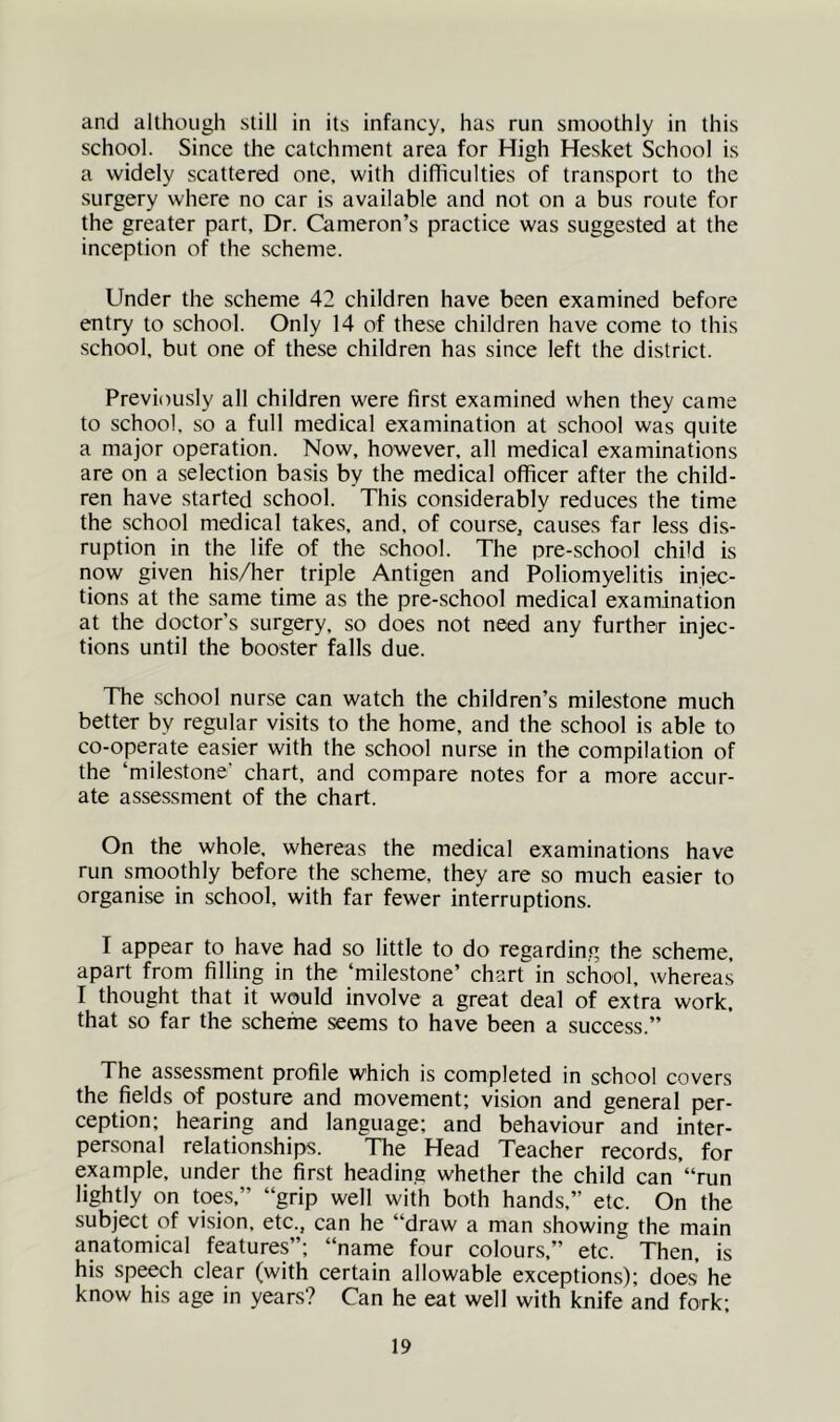 and although still in its infancy, has run smoothly in this school. Since the catchment area for High Hesket School is a widely scattered one, with difficulties of transport to the surgery where no car is available and not on a bus route for the greater part. Dr. Cameron’s practice was suggested at the inception of the scheme. Under the scheme 42 children have been examined before entry to school. Only 14 of these children have come to this school, but one of these children has since left the district. Previously all children were first examined when they came to school, so a full medical examination at school was quite a major operation. Now, however, all medical examinations are on a selection basis by the medical officer after the child- ren have started school. This considerably reduces the time the school medical takes, and, of course, causes far less dis- ruption in the life of the school. The pre-school child is now given his/her triple Antigen and Poliomyelitis injec- tions at the same time as the pre-school medical examination at the doctor’s surgery, so does not need any further injec- tions until the booster falls due. The school nurse can watch the children’s milestone much better by regular visits to the home, and the school is able to co-operate easier with the school nurse in the compilation of the ‘milestone’ chart, and compare notes for a more accur- ate assessment of the chart. On the whole, whereas the medical examinations have run smoothly before the scheme, they are so much easier to organise in school, with far fewer interruptions. I appear to have had so little to do regarding the scheme, apart from filling in the ‘milestone’ chart in school, whereas I thought that it would involve a great deal of extra work, that so far the scheme seems to have been a success.” The assessment profile which is completed in school covers the fields of posture and movement; vision and general per- ception; hearing and language; and behaviour and inter- personal relationships. The Head Teacher records, for example, under the first heading whether the child can ‘‘run lightly on toes,” “grip well with both hands,” etc. On the subject of vision, etc., can he “draw a man showing the main anatomical features”; “name four colours,” etc. Then, is his speech clear (with certain allowable exceptions); does he know his age in years? Can he eat well with knife and fork;