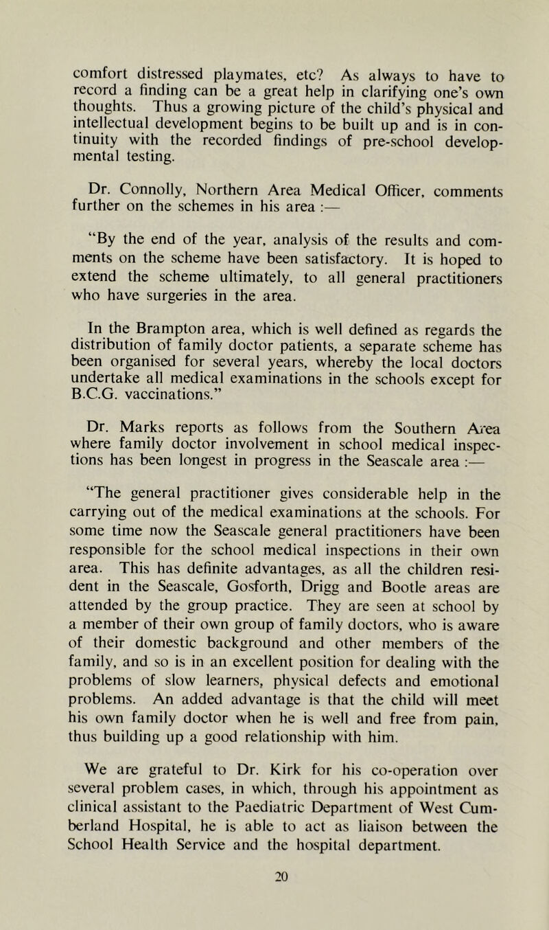 comfort distressed playmates, etc? As always to have to record a finding can be a great help in clarifying one’s own thoughts. Thus a growing picture of the child’s physical and intellectual development begins to be built up and is in con- tinuity with the recorded findings of pre-school develop- mental testing. Dr. Connolly, Northern Area Medical Officer, comments further on the schemes in his area ;— “By the end of the year, analysis of the results and com- ments on the scheme have been satisfactory. It is hoped to extend the scheme ultimately, to all general practitioners who have surgeries in the area. In the Brampton area, which is well defined as regards the distribution of family doctor patients, a separate scheme has been organised for several years, whereby the local doctors undertake all medical examinations in the schools except for B.C.G. vaccinations.” Dr. Marks reports as follows from the Southern Ai'ea where family doctor involvement in school medical inspec- tions has been longest in progress in the Seascale area ;— “The general practitioner gives considerable help in the carrying out of the medical examinations at the schools. For some time now the Seascale general practitioners have been responsible for the school medical inspections in their own area. This has definite advantages, as all the children resi- dent in the Seascale, Gosforth, Drigg and Bootle areas are attended by the group practice. They are seen at school by a member of their own group of family doctors, who is aware of their domestic background and other members of the family, and so is in an excellent position for dealing with the problems of slow learners, physical defects and emotional problems. An added advantage is that the child will meet his own family doctor when he is well and free from pain, thus building up a good relationship with him. We are grateful to Dr. Kirk for his co-operation over several problem cases, in which, through his appointment as clinical assistant to the Paediatric Department of West Cum- berland Hospital, he is able to act as liaison between the School Health Service and the hospital department.