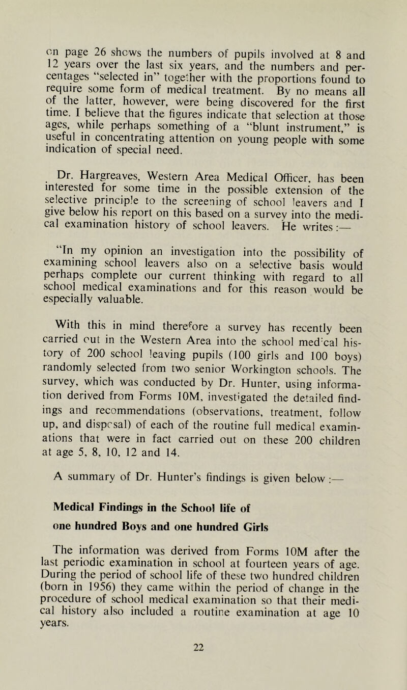 on page 26 shews the numbers of pupils involved at 8 and 12 years over the last six years, and the numbers and per- centages “selected in” together with the proportions found to require some form of medical treatment. By no means all of the latter, however, were being discovered for the first time. I believe that the figures indicate that selection at those ages, while perhaps something of a “blunt instrument,” is useful in concentrating attention on young people with some indication of special need. Dr. Hargreaves, Western Area Medical Officer, has been interested for some time in the possible extension of the selective principle to the screening of school leavers and I give below his report on this based on a survey into the medi- cal examination history of school leavers. He writes;— “In my opinion an investigation into the possibility of examining school leavers also on a selective basis would perhaps complete our current thinking with regard to all school medical examinations and for this reason would be especially valuable. With this in mind therefore a survey has recently been carried out in the Western Area into the school med’cal his- tory of 200 school leaving pupils (100 girls and 100 boys) randomly selected from two senior Workington schools. The survey, which was conducted by Dr. Hunter, using informa- tion derived from Forms lOM, investigated the detailed find- ings and recommendations (observations, treatment, follow up, and disprsal) of each of the routine full medical examin- ations that were in fact carried out on these 200 children at age 5, 8, 10, 12 and 14. A summary of Dr. Hunter’s findings is given below Medical Findings in the School life of one hundred Boys and one hundred Girls The information was derived from Forms lOM after the last periodic examination in school at fourteen years of age. During the period of school life of these two hundred children (born in 1956) they came within the period of change in the procedure of school medical examination so that their medi- cal history also included a routine examination at age 10 years.