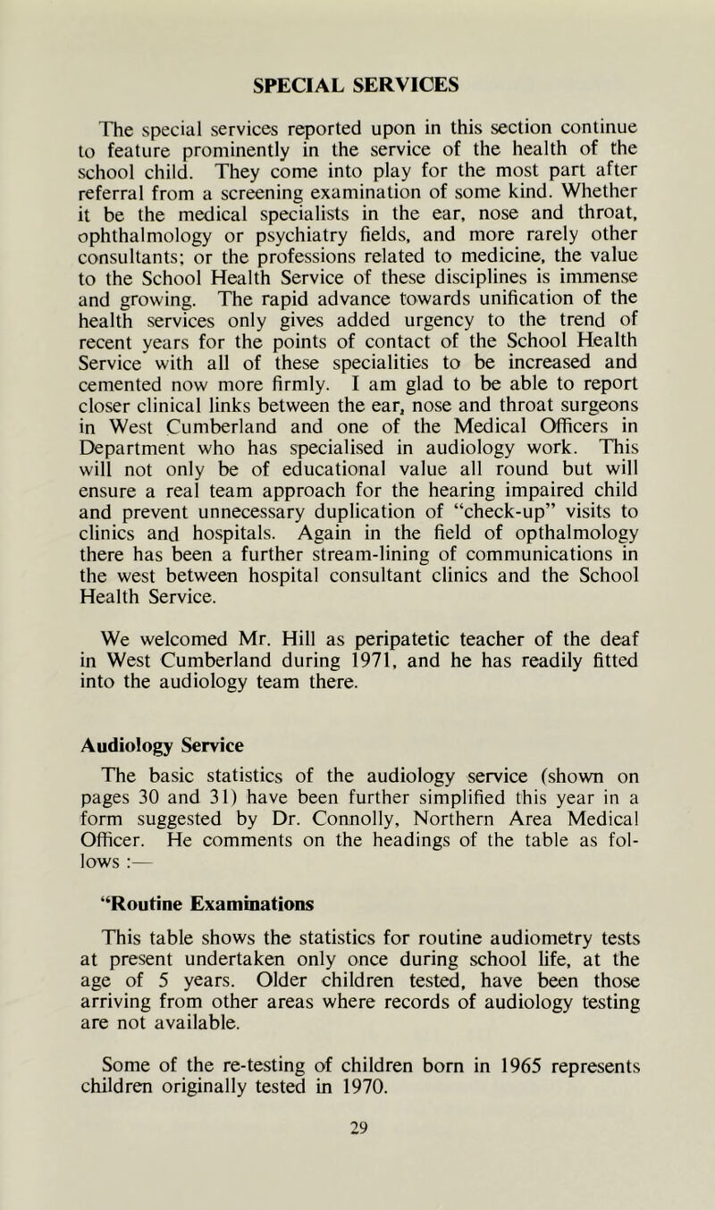 SPECIAL SERVICES The special services reported upon in this section continue to feature prominently in the service of the health of the school child. They come into play for the most part after referral from a screening examination of some kind. Whether it be the medical specialists in the ear, nose and throat, ophthalmology or psychiatry fields, and more rarely other consultants; or the professions related to medicine, the value to the School Health Service of these disciplines is immense and growing. The rapid advance towards unification of the health services only gives added urgency to the trend of recent years for the points of contact of the School Health Service with all of these specialities to be increased and cemented now more firmly. I am glad to be able to report closer clinical links between the ear, nose and throat surgeons in West Cumberland and one of the Medical Officers in Department who has specialised in audiology work. This will not only be of educational value all round but will ensure a real team approach for the hearing impaired child and prevent unnecessary duplication of “check-up” visits to clinics and hospitals. Again in the field of opthalmology there has been a further stream-lining of communications in the west between hospital consultant clinics and the School Health Service. We welcomed Mr. Hill as peripatetic teacher of the deaf in West Cumberland during 1971, and he has readily fitted into the audiology team there. Audiology Service The basic statistics of the audiology service (shoNvn on pages 30 and 31) have been further simplified this year in a form suggested by Dr. Connolly, Northern Area Medical Officer. He comments on the headings of the table as fol- lows :— “Routine Examinations This table shows the statistics for routine audiometry tests at present undertaken only once during school life, at the age of 5 years. Older children tested, have been those arriving from other areas where records of audiology testing are not available. Some of the re-testing of children born in 1965 represents children originally tested in 1970.
