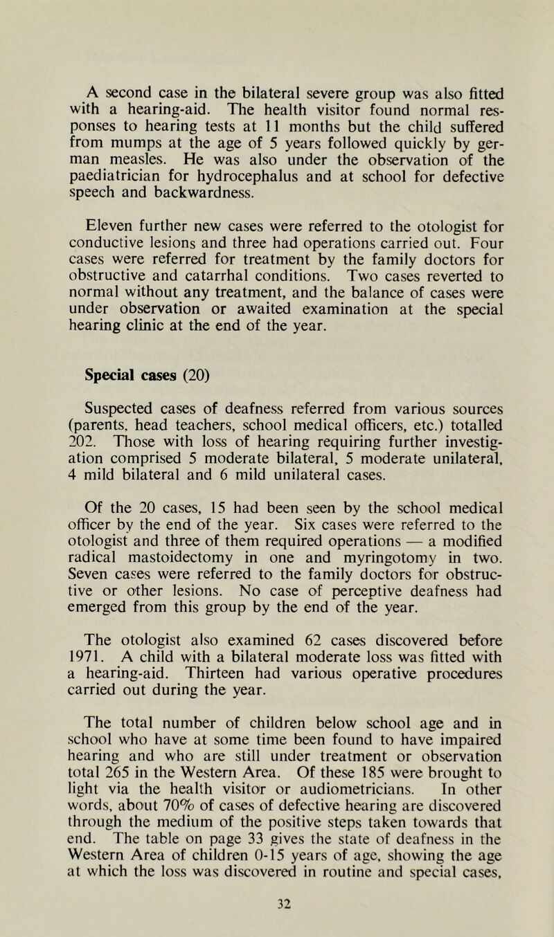 A second case in the bilateral severe group was also fitted with a hearing-aid. Tlie health visitor found normal res- ponses to hearing tests at 11 months but the child suffered from mumps at the age of 5 years followed quickly by ger- man measles. He was also under the observation of the paediatrician for hydrocephalus and at school for defective speech and backwardness. Eleven further new cases were referred to the otologist for conductive lesions and three had operations carried out. Four cases were referred for treatment by the family doctors for obstructive and catarrhal conditions. Two cases reverted to normal without any treatment, and the balance of cases were under observation or awaited examination at the special hearing clinic at the end of the year. Special cases (20) Suspected cases of deafness referred from various sources (parents, head teachers, school medical officers, etc.) totalled 202. Tliose with loss of hearing requiring further investig- ation comprised 5 moderate bilateral, 5 moderate unilateral. 4 mild bilateral and 6 mild unilateral cases. Of the 20 cases, 15 had been seen by the school medical officer by the end of the year. Six cases were referred to the otologist and three of them required operations — a modified radical mastoidectomy in one and myringotomy in two. Seven cases were referred to the family doctors for obstruc- tive or other lesions. No case of perceptive deafness had emerged from this group by the end of the year. The otologist also examined 62 cases discovered before 1971. A child with a bilateral moderate loss was fitted with a hearing-aid. Thirteen had various operative procedures carried out during the year. The total number of children below school age and in .school who have at some time been found to have impaired hearing and who are still under treatment or observation total 265 in the Western Area. Of these 185 were brought to light via the health visitor or audiometricians. In other words, about 70% of cases of defective hearing are discovered through the medium of the positive steps taken towards that end. The table on page 33 gives the state of deafness in the Western Area of children 0-15 years of age, showing the age at which the loss was discovered in routine and special cases.