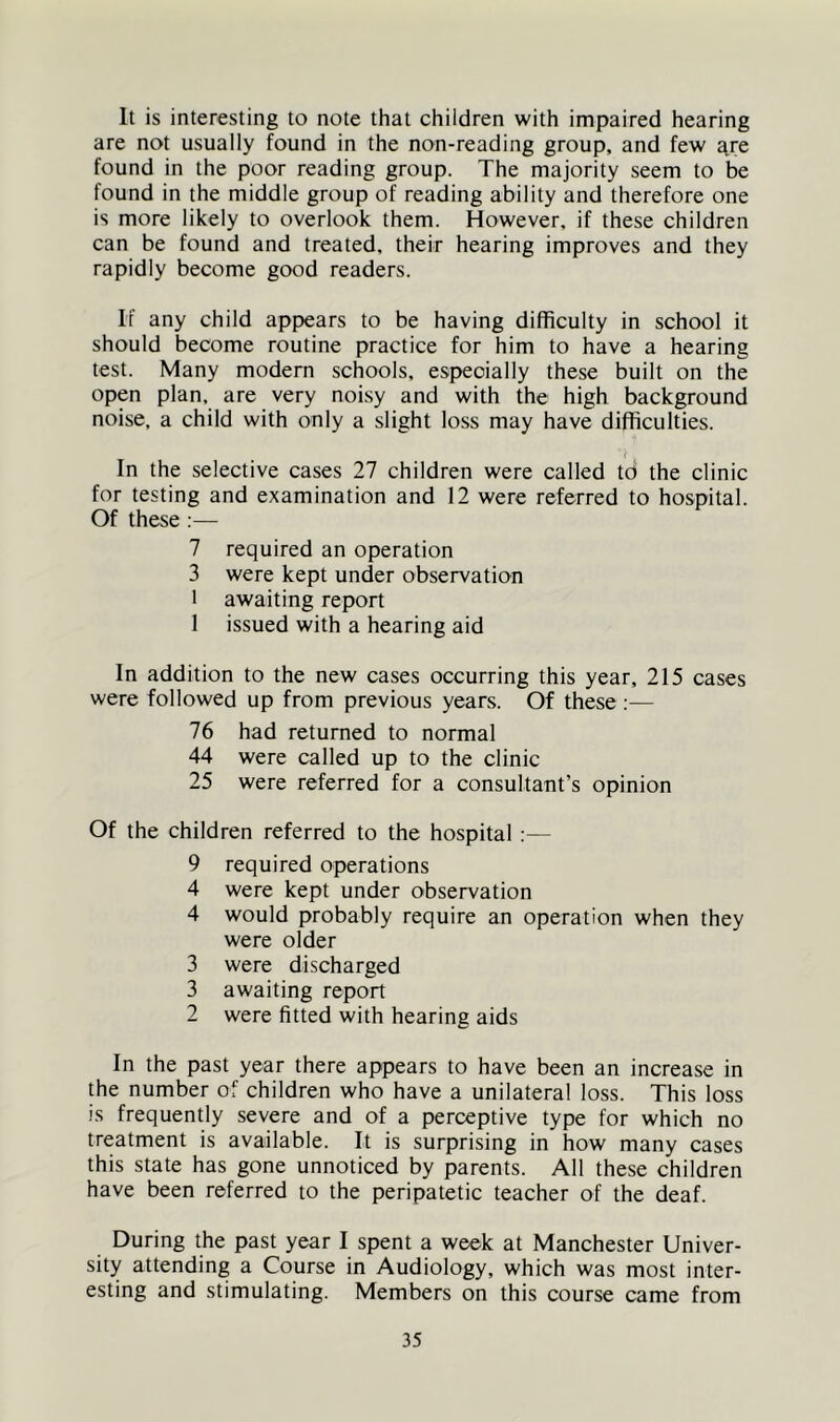 It is interesting to note that children with impaired hearing are not usually found in the non-reading group, and few ^^re found in the poor reading group. The majority seem to be found in the middle group of reading ability and therefore one is more likely to overlook them. However, if these children can be found and treated, their hearing improves and they rapidly become good readers. If any child appears to be having difficulty in school it should become routine practice for him to have a hearing test. Many modern schools, especially these built on the open plan, are very noisy and with the high background noise, a child with only a slight loss may have difficulties. { In the selective cases 27 children were called td the clinic for testing and examination and 12 were referred to hospital. Of these :— 7 required an operation 3 were kept under observation 1 awaiting report 1 issued with a hearing aid In addition to the new cases occurring this year, 215 cases were followed up from previous years. Of these ;— 76 had returned to normal 44 were called up to the clinic 25 were referred for a consultant’s opinion Of the children referred to the hospital :— 9 required operations 4 were kept under observation 4 would probably require an operation when they were older 3 were discharged 3 awaiting report 2 were fitted with hearing aids In the past year there appears to have been an increase in the number of children who have a unilateral loss. This loss is frequently severe and of a perceptive type for which no treatment is available. It is surprising in how many cases this state has gone unnoticed by parents. All these children have been referred to the peripatetic teacher of the deaf. During the past year I spent a week at Manchester Univer- sity attending a Course in Audiology, which was most inter- esting and stimulating. Members on this course came from